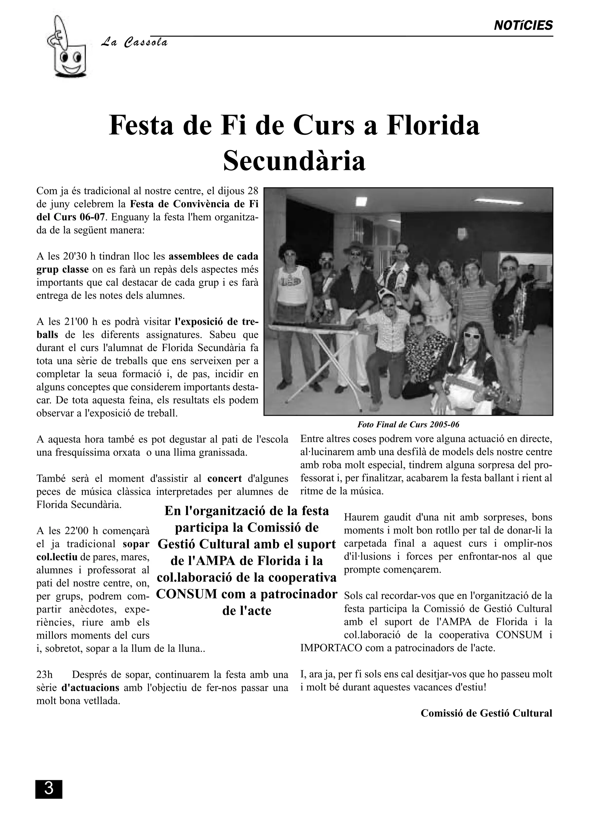 NOTíCIES
                                                                                                                   S
                La Cassola




                 Festa de Fi de Curs a Florida
                          Secundària
Com ja és tradicional al nostre centre, el dijous 28
de juny celebrem la Festa de Convivència de Fi
del Curs 06-07. Enguany la festa l'hem organitza-
da de la següent manera:

A les 20'30 h tindran lloc les assemblees de cada
grup classe on es farà un repàs dels aspectes més
importants que cal destacar de cada grup i es farà
entrega de les notes dels alumnes.

A les 21'00 h es podrà visitar l'exposició de tre-
balls de les diferents assignatures. Sabeu que
durant el curs l'alumnat de Florida Secundària fa
tota una sèrie de treballs que ens serveixen per a
completar la seua formació i, de pas, incidir en
alguns conceptes que considerem importants desta-
car. De tota aquesta feina, els resultats els podem
observar a l'exposició de treball.
                                                                         Foto Final de Curs 2005-06
A aquesta hora també es pot degustar al pati de l'escola   Entre altres coses podrem vore alguna actuació en directe,
una fresquíssima orxata o una llima granissada.            al·lucinarem amb una desfilà de models dels nostre centre
                                                           amb roba molt especial, tindrem alguna sorpresa del pro-
També serà el moment d'assistir al concert d'algunes       fessorat i, per finalitzar, acabarem la festa ballant i rient al
peces de música clàssica interpretades per alumnes de      ritme de la música.
Florida Secundària.
                              En l'organització de la festa           Haurem gaudit d'una nit amb sorpreses, bons
A les 22'00 h començarà         participa la Comissió de              moments i molt bon rotllo per tal de donar-li la
el ja tradicional sopar      Gestió Cultural amb el suport            carpetada final a aquest curs i omplir-nos
col.lectiu de pares, mares,    de l'AMPA de Florida i la              d'il·lusions i forces per enfrontar-nos al que
alumnes i professorat al                                              prompte començarem.
pati del nostre centre, on,  col.laboració de la cooperativa
per grups, podrem com-       CONSUM com a patrocinador            Sols cal recordar-vos que en l'organització de la
partir anècdotes, expe-                 de l'acte                 festa participa la Comissió de Gestió Cultural
riències, riure amb els                                           amb el suport de l'AMPA de Florida i la
millors moments del curs                                          col.laboració de la cooperativa CONSUM i
i, sobretot, sopar a la llum de la lluna..                 IMPORTACO com a patrocinadors de l'acte.

23h     Després de sopar, continuarem la festa amb una     I, ara ja, per fi sols ens cal desitjar-vos que ho passeu molt
sèrie d'actuacions amb l'objectiu de fer-nos passar una    i molt bé durant aquestes vacances d'estiu!
molt bona vetllada.
                                                                                         Comissió de Gestió Cultural




 3
 