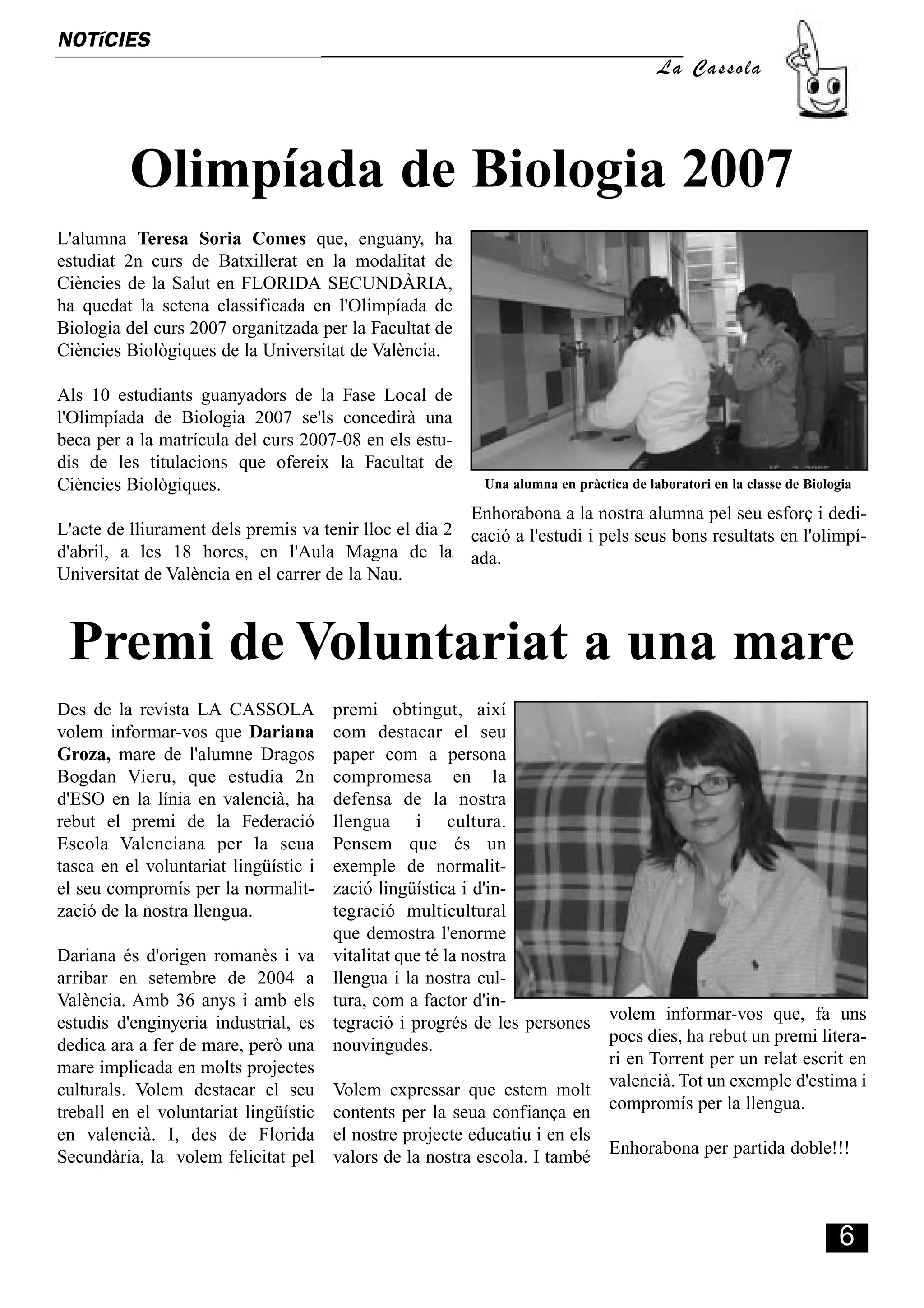 NOTíCIES
                                                                                       La Cassola




          Olimpíada de Biologia 2007
L'alumna Teresa Soria Comes que, enguany, ha
estudiat 2n curs de Batxillerat en la modalitat de
Ciències de la Salut en FLORIDA SECUNDÀRIA,
ha quedat la setena classificada en l'Olimpíada de
Biologia del curs 2007 organitzada per la Facultat de
Ciències Biològiques de la Universitat de València.

Als 10 estudiants guanyadors de la Fase Local de
l'Olimpíada de Biologia 2007 se'ls concedirà una
beca per a la matrícula del curs 2007-08 en els estu-
dis de les titulacions que ofereix la Facultat de
Ciències Biològiques.                                      Una alumna en pràctica de laboratori en la classe de Biologia

                                                          Enhorabona a la nostra alumna pel seu esforç i dedi-
L'acte de lliurament dels premis va tenir lloc el dia 2   cació a l'estudi i pels seus bons resultats en l'olimpí-
d'abril, a les 18 hores, en l'Aula Magna de la            ada.
Universitat de València en el carrer de la Nau.



 Premi de Voluntariat a una mare
Des de la revista LA CASSOLA         premi obtingut, així
volem informar-vos que Dariana       com destacar el seu
Groza, mare de l'alumne Dragos       paper com a persona
Bogdan Vieru, que estudia 2n         compromesa en la
d'ESO en la línia en valencià, ha    defensa de la nostra
rebut el premi de la Federació       llengua i cultura.
Escola Valenciana per la seua        Pensem que és un
tasca en el voluntariat lingüístic i exemple de normalit-
el seu compromís per la normalit-    zació lingüística i d'in-
zació de la nostra llengua.          tegració multicultural
                                     que demostra l'enorme
Dariana és d'origen romanès i va vitalitat que té la nostra
arribar en setembre de 2004 a llengua i la nostra cul-
València. Amb 36 anys i amb els tura, com a factor d'in-
estudis d'enginyeria industrial, es tegració i progrés de les persones volem informar-vos que, fa uns
dedica ara a fer de mare, però una nouvingudes.                        pocs dies, ha rebut un premi litera-
mare implicada en molts projectes                                      ri en Torrent per un relat escrit en
culturals. Volem destacar el seu Volem expressar que estem molt valencià. Tot un exemple d'estima i
treball en el voluntariat lingüístic contents per la seua confiança en compromís per la llengua.
en valencià. I, des de Florida el nostre projecte educatiu i en els
Secundària, la volem felicitat pel valors de la nostra escola. I també Enhorabona per partida doble!!!



                                                                                                                     6
 