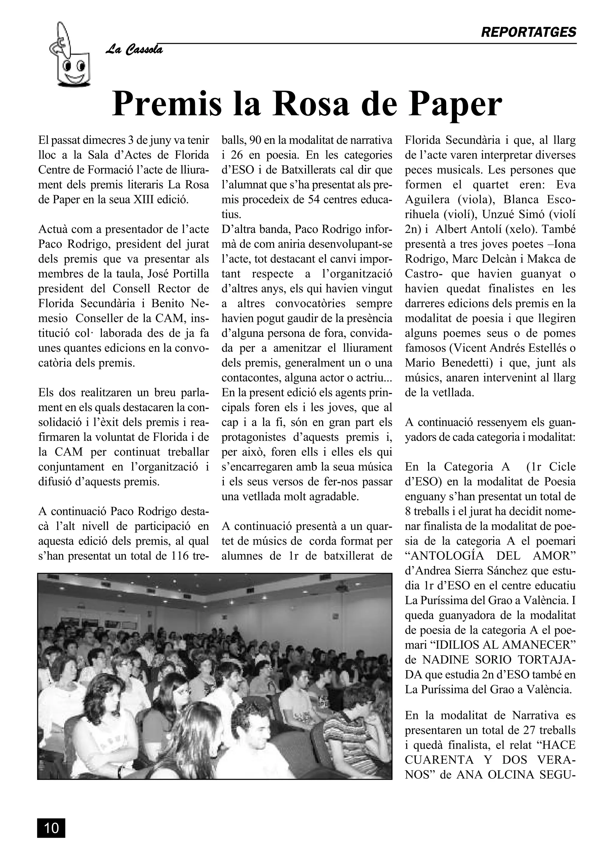 La Cassola
                                                                                                 REPORTATGES




               Premis la Rosa de Paper
El passat dimecres 3 de juny va tenir   balls, 90 en la modalitat de narrativa   Florida Secundària i que, al llarg
lloc a la Sala d’Actes de Florida       i 26 en poesia. En les categories        de l’acte varen interpretar diverses
Centre de Formació l’acte de lliura-    d’ESO i de Batxillerats cal dir que      peces musicals. Les persones que
ment dels premis literaris La Rosa      l’alumnat que s’ha presentat als pre-    formen el quartet eren: Eva
de Paper en la seua XIII edició.        mis procedeix de 54 centres educa-       Aguilera (viola), Blanca Esco-
                                        tius.                                    rihuela (violí), Unzué Simó (violí
Actuà com a presentador de l’acte       D’altra banda, Paco Rodrigo infor-       2n) i Albert Antolí (xelo). També
Paco Rodrigo, president del jurat       mà de com aniria desenvolupant-se        presentà a tres joves poetes –Iona
dels premis que va presentar als        l’acte, tot destacant el canvi impor-    Rodrigo, Marc Delcàn i Makca de
membres de la taula, José Portilla      tant respecte a l’organització           Castro- que havien guanyat o
president del Consell Rector de         d’altres anys, els qui havien vingut     havien quedat finalistes en les
Florida Secundària i Benito Ne-         a altres convocatòries sempre            darreres edicions dels premis en la
mesio Conseller de la CAM, ins-         havien pogut gaudir de la presència      modalitat de poesia i que llegiren
titució col· laborada des de ja fa      d’alguna persona de fora, convida-       alguns poemes seus o de pomes
unes quantes edicions en la convo-      da per a amenitzar el lliurament         famosos (Vicent Andrés Estellés o
catòria dels premis.                    dels premis, generalment un o una        Mario Benedetti) i que, junt als
                                        contacontes, alguna actor o actriu...    músics, anaren intervenint al llarg
Els dos realitzaren un breu parla-      En la present edició els agents prin-    de la vetllada.
ment en els quals destacaren la con-    cipals foren els i les joves, que al
solidació i l’èxit dels premis i rea-   cap i a la fi, són en gran part els      A continuació ressenyem els guan-
firmaren la voluntat de Florida i de    protagonistes d’aquests premis i,        yadors de cada categoria i modalitat:
la CAM per continuat treballar          per això, foren ells i elles els qui
conjuntament en l’organització i        s’encarregaren amb la seua música En la Categoria A (1r Cicle
difusió d’aquests premis.                                                 d’ESO) en la modalitat de Poesia
                                        i els seus versos de fer-nos passar
                                        una vetllada molt agradable.      enguany s’han presentat un total de
A continuació Paco Rodrigo desta-                                         8 treballs i el jurat ha decidit nome-
cà l’alt nivell de participació en      A continuació presentà a un quar- nar finalista de la modalitat de poe-
aquesta edició dels premis, al qual     tet de músics de corda format per sia de la categoria A el poemari
s’han presentat un total de 116 tre-    alumnes de 1r de batxillerat de “ANTOLOGÍA DEL AMOR”
                                                                          d’Andrea Sierra Sánchez que estu-
                                                                          dia 1r d’ESO en el centre educatiu
                                                                          La Puríssima del Grao a València. I
                                                                          queda guanyadora de la modalitat
                                                                          de poesia de la categoria A el poe-
                                                                          mari “IDILIOS AL AMANECER”
                                                                          de NADINE SORIO TORTAJA-
                                                                          DA que estudia 2n d’ESO també en
                                                                          La Puríssima del Grao a València.

                                                                                 En la modalitat de Narrativa es
                                                                                 presentaren un total de 27 treballs
                                                                                 i quedà finalista, el relat “HACE
                                                                                 CUARENTA Y DOS VERA-
                                                                                 NOS” de ANA OLCINA SEGU-



 10
 