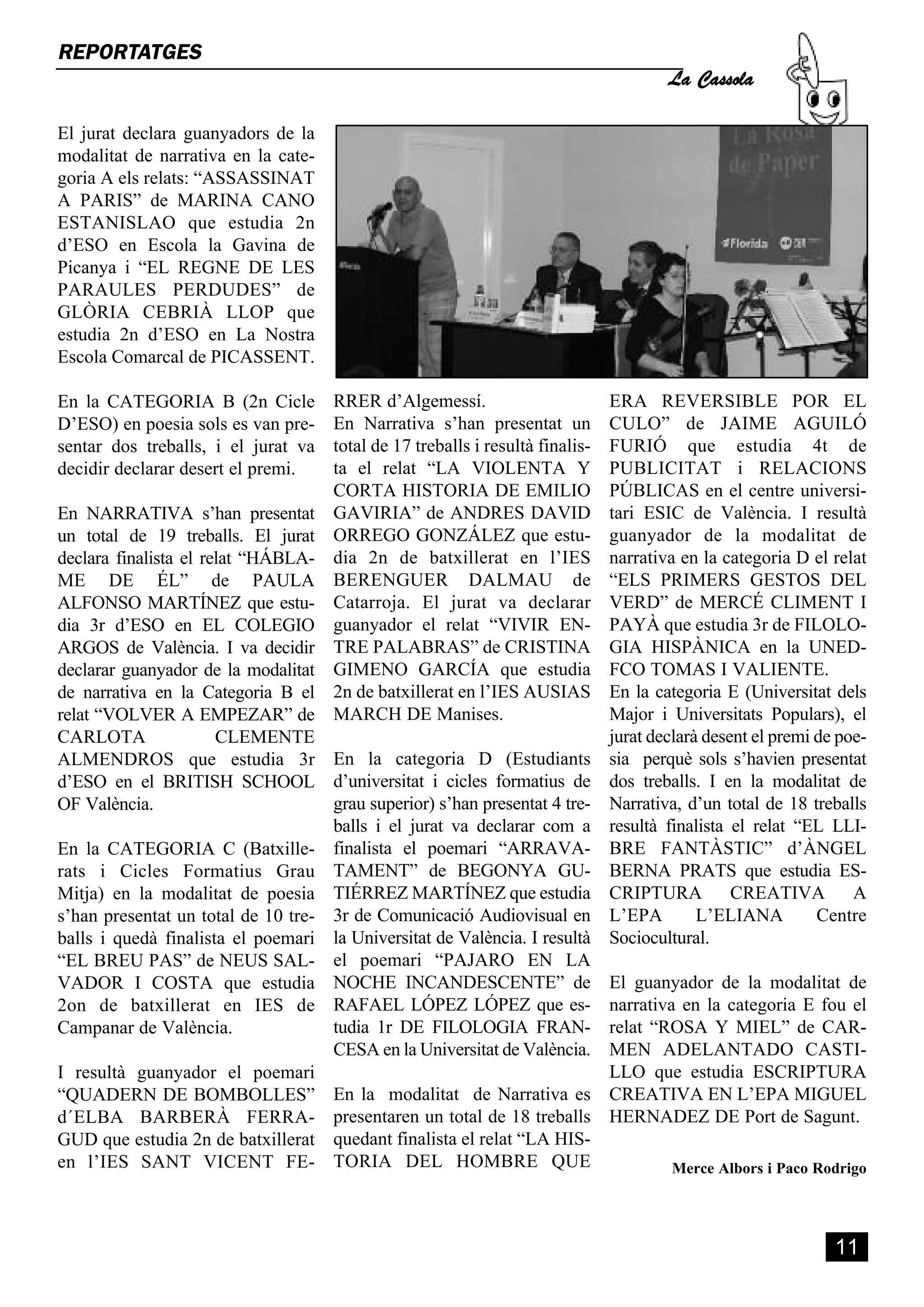 La Cassola
REPORTATGES


El jurat declara guanyadors de la
modalitat de narrativa en la cate-
goria A els relats: “ASSASSINAT
A PARIS” de MARINA CANO
ESTANISLAO que estudia 2n
d’ESO en Escola la Gavina de
Picanya i “EL REGNE DE LES
PARAULES PERDUDES” de
GLÒRIA CEBRIÀ LLOP que
estudia 2n d’ESO en La Nostra
Escola Comarcal de PICASSENT.

En la CATEGORIA B (2n Cicle          RRER d’Algemessí.                         ERA REVERSIBLE POR EL
D’ESO) en poesia sols es van pre-    En Narrativa s’han presentat un           CULO” de JAIME AGUILÓ
sentar dos treballs, i el jurat va   total de 17 treballs i resultà finalis-   FURIÓ que estudia 4t de
decidir declarar desert el premi.    ta el relat “LA VIOLENTA Y                PUBLICITAT i RELACIONS
                                     CORTA HISTORIA DE EMILIO                  PÚBLICAS en el centre universi-
En NARRATIVA s’han presentat         GAVIRIA” de ANDRES DAVID                  tari ESIC de València. I resultà
un total de 19 treballs. El jurat    ORREGO GONZÁLEZ que estu-                 guanyador de la modalitat de
declara finalista el relat “HÁBLA-   dia 2n de batxillerat en l’IES            narrativa en la categoria D el relat
ME DE ÉL” de PAULA                   BERENGUER DALMAU de                       “ELS PRIMERS GESTOS DEL
ALFONSO MARTÍNEZ que estu-           Catarroja. El jurat va declarar           VERD” de MERCÉ CLIMENT I
dia 3r d’ESO en EL COLEGIO           guanyador el relat “VIVIR EN-             PAYÀ que estudia 3r de FILOLO-
ARGOS de València. I va decidir      TRE PALABRAS” de CRISTINA                 GIA HISPÀNICA en la UNED-
declarar guanyador de la modalitat   GIMENO GARCÍA que estudia                 FCO TOMAS I VALIENTE.
de narrativa en la Categoria B el    2n de batxillerat en l’IES AUSIAS         En la categoria E (Universitat dels
relat “VOLVER A EMPEZAR” de          MARCH DE Manises.                         Major i Universitats Populars), el
CARLOTA                CLEMENTE                                                jurat declarà desent el premi de poe-
ALMENDROS que estudia 3r En la categoria D (Estudiants                         sia perquè sols s’havien presentat
d’ESO en el BRITISH SCHOOL d’universitat i cicles formatius de                 dos treballs. I en la modalitat de
OF València.                        grau superior) s’han presentat 4 tre-      Narrativa, d’un total de 18 treballs
                                    balls i el jurat va declarar com a         resultà finalista el relat “EL LLI-
En la CATEGORIA C (Batxille- finalista el poemari “ARRAVA-                     BRE FANTÀSTIC” d’ÀNGEL
rats i Cicles Formatius Grau TAMENT” de BEGONYA GU-                            BERNA PRATS que estudia ES-
Mitja) en la modalitat de poesia TIÉRREZ MARTÍNEZ que estudia                  CRIPTURA          CREATIVA         A
s’han presentat un total de 10 tre- 3r de Comunicació Audiovisual en           L’EPA        L’ELIANA         Centre
balls i quedà finalista el poemari la Universitat de València. I resultà       Sociocultural.
“EL BREU PAS” de NEUS SAL- el poemari “PAJARO EN LA
VADOR I COSTA que estudia NOCHE INCANDESCENTE” de                              El guanyador de la modalitat de
2on de batxillerat en IES de RAFAEL LÓPEZ LÓPEZ que es-                        narrativa en la categoria E fou el
Campanar de València.               tudia 1r DE FILOLOGIA FRAN-                relat “ROSA Y MIEL” de CAR-
                                    CESA en la Universitat de València.        MEN ADELANTADO CASTI-
I resultà guanyador el poemari                                                 LLO que estudia ESCRIPTURA
“QUADERN DE BOMBOLLES” En la modalitat de Narrativa es                         CREATIVA EN L’EPA MIGUEL
d´ELBA BARBERÀ FERRA- presentaren un total de 18 treballs                      HERNADEZ DE Port de Sagunt.
GUD que estudia 2n de batxillerat quedant finalista el relat “LA HIS-
en l’IES SANT VICENT FE- TORIA DEL HOMBRE QUE                                           Merce Albors i Paco Rodrigo




                                                                                                               11
 