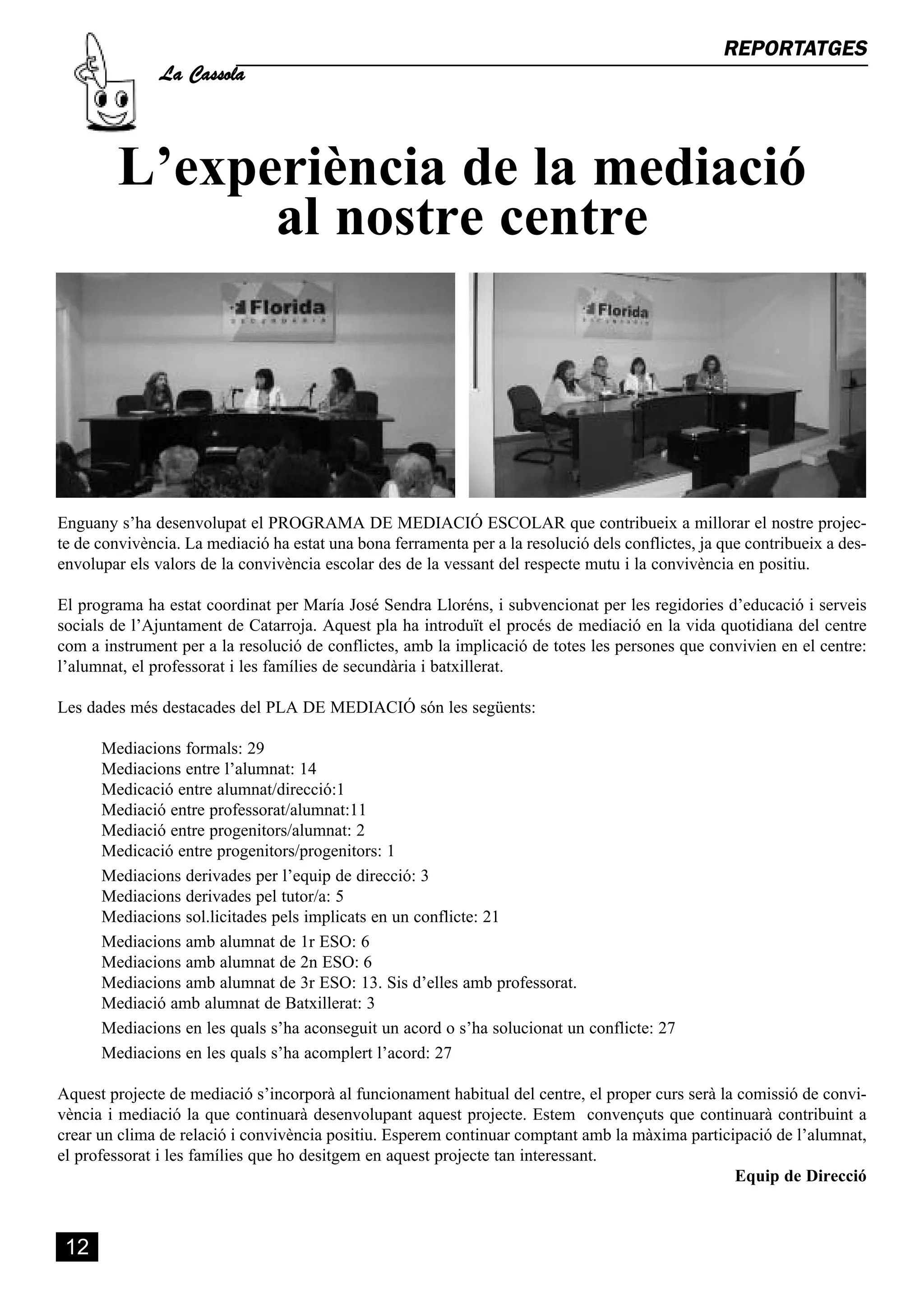 La Cassola
                                                                                                   REPORTATGES




         L’experiència de la mediació
               al nostre centre




Enguany s’ha desenvolupat el PROGRAMA DE MEDIACIÓ ESCOLAR que contribueix a millorar el nostre projec-
te de convivència. La mediació ha estat una bona ferramenta per a la resolució dels conflictes, ja que contribueix a des-
envolupar els valors de la convivència escolar des de la vessant del respecte mutu i la convivència en positiu.

El programa ha estat coordinat per María José Sendra Lloréns, i subvencionat per les regidories d’educació i serveis
socials de l’Ajuntament de Catarroja. Aquest pla ha introduït el procés de mediació en la vida quotidiana del centre
com a instrument per a la resolució de conflictes, amb la implicació de totes les persones que convivien en el centre:
l’alumnat, el professorat i les famílies de secundària i batxillerat.

Les dades més destacades del PLA DE MEDIACIÓ són les següents:

      Mediacions formals: 29
      Mediacions entre l’alumnat: 14
      Medicació entre alumnat/direcció:1
      Mediació entre professorat/alumnat:11
      Mediació entre progenitors/alumnat: 2
      Medicació entre progenitors/progenitors: 1
      Mediacions derivades per l’equip de direcció: 3
      Mediacions derivades pel tutor/a: 5
      Mediacions sol.licitades pels implicats en un conflicte: 21
      Mediacions amb alumnat de 1r ESO: 6
      Mediacions amb alumnat de 2n ESO: 6
      Mediacions amb alumnat de 3r ESO: 13. Sis d’elles amb professorat.
      Mediació amb alumnat de Batxillerat: 3
      Mediacions en les quals s’ha aconseguit un acord o s’ha solucionat un conflicte: 27
      Mediacions en les quals s’ha acomplert l’acord: 27

Aquest projecte de mediació s’incorporà al funcionament habitual del centre, el proper curs serà la comissió de convi-
vència i mediació la que continuarà desenvolupant aquest projecte. Estem convençuts que continuarà contribuint a
crear un clima de relació i convivència positiu. Esperem continuar comptant amb la màxima participació de l’alumnat,
el professorat i les famílies que ho desitgem en aquest projecte tan interessant.
                                                                                                   Equip de Direcció



 12
 