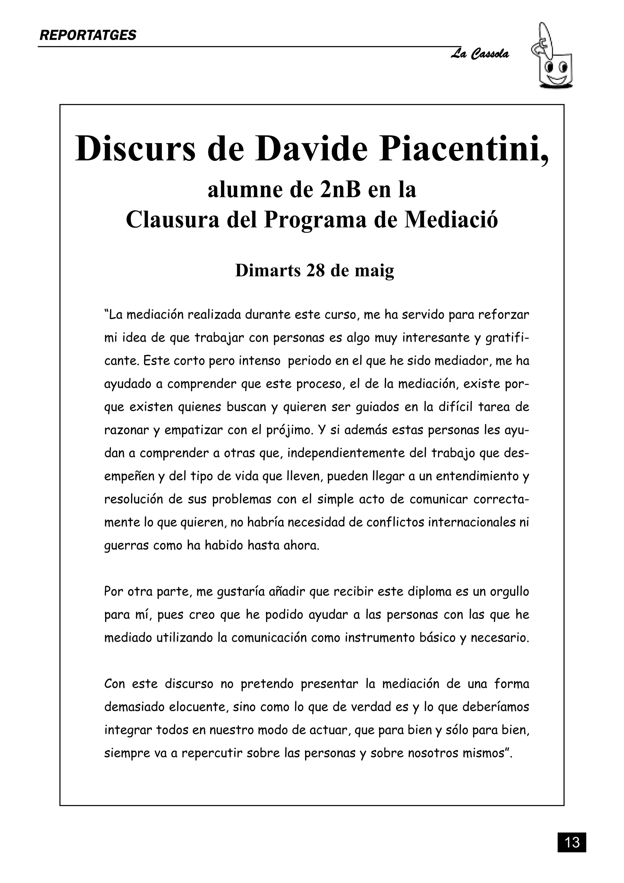La Cassola
REPORTATGES




    Discurs de Davide Piacentini,
                 alumne de 2nB en la
          Clausura del Programa de Mediació
                             Dimarts 28 de maig

       “La mediación realizada durante este curso, me ha servido para reforzar
       mi idea de que trabajar con personas es algo muy interesante y gratifi-
       cante. Este corto pero intenso periodo en el que he sido mediador, me ha
       ayudado a comprender que este proceso, el de la mediación, existe por-
       que existen quienes buscan y quieren ser guiados en la difícil tarea de
       razonar y empatizar con el prójimo. Y si además estas personas les ayu-
       dan a comprender a otras que, independientemente del trabajo que des-
       empeñen y del tipo de vida que lleven, pueden llegar a un entendimiento y
       resolución de sus problemas con el simple acto de comunicar correcta-
       mente lo que quieren, no habría necesidad de conflictos internacionales ni
       guerras como ha habido hasta ahora.


       Por otra parte, me gustaría añadir que recibir este diploma es un orgullo
       para mí, pues creo que he podido ayudar a las personas con las que he
       mediado utilizando la comunicación como instrumento básico y necesario.


       Con este discurso no pretendo presentar la mediación de una forma
       demasiado elocuente, sino como lo que de verdad es y lo que deberíamos
       integrar todos en nuestro modo de actuar, que para bien y sólo para bien,
       siempre va a repercutir sobre las personas y sobre nosotros mismos”.




                                                                                    13
 