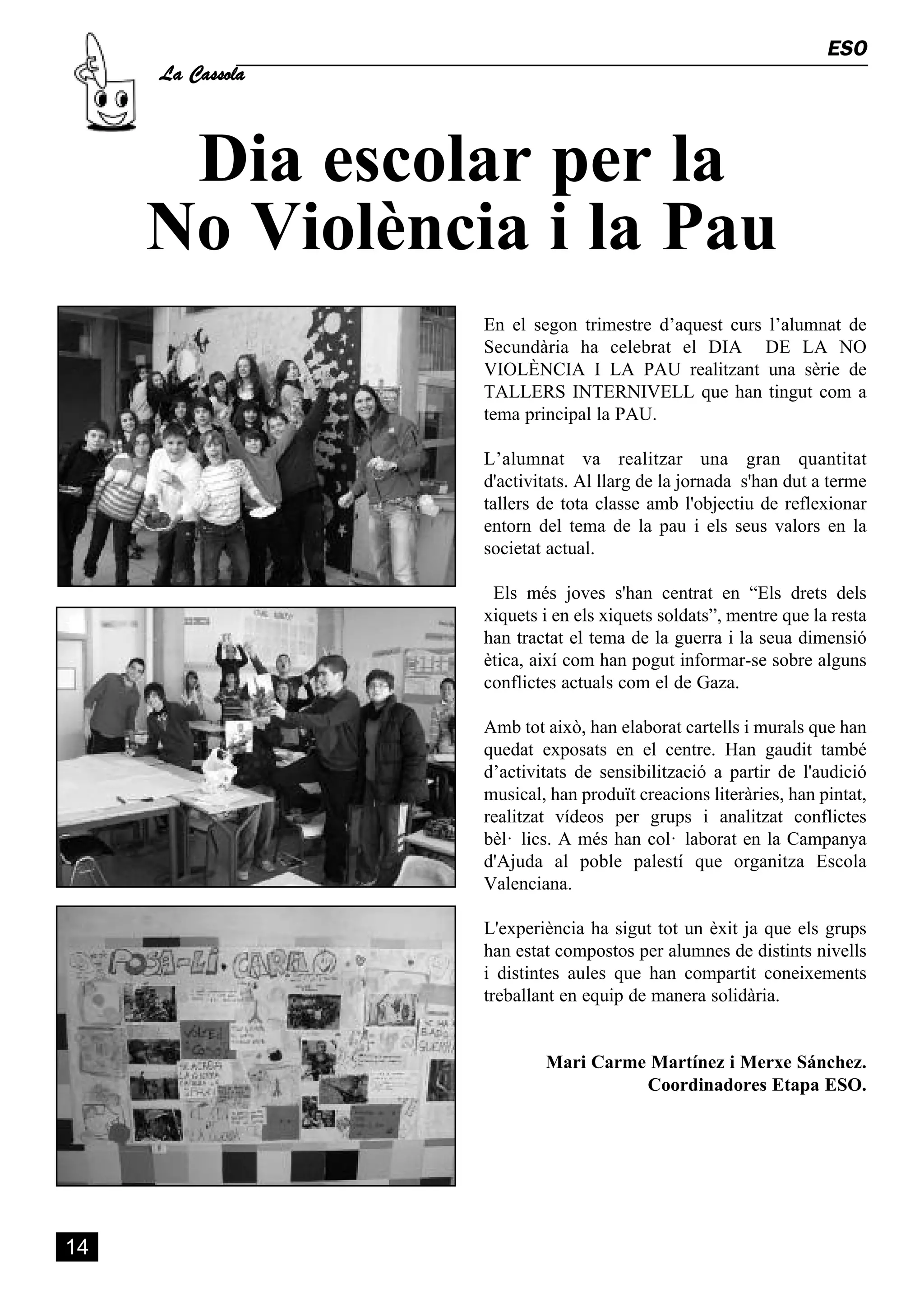 Dia escolar per la
     La Cassola
                                                                  ESO




     No Violència i la Pau
                  En el segon trimestre d’aquest curs l’alumnat de
                  Secundària ha celebrat el DIA DE LA NO
                  VIOLÈNCIA I LA PAU realitzant una sèrie de
                  TALLERS INTERNIVELL que han tingut com a
                  tema principal la PAU.

                  L’alumnat va realitzar una gran quantitat
                  d'activitats. Al llarg de la jornada s'han dut a terme
                  tallers de tota classe amb l'objectiu de reflexionar
                  entorn del tema de la pau i els seus valors en la
                  societat actual.

                   Els més joves s'han centrat en “Els drets dels
                  xiquets i en els xiquets soldats”, mentre que la resta
                  han tractat el tema de la guerra i la seua dimensió
                  ètica, així com han pogut informar-se sobre alguns
                  conflictes actuals com el de Gaza.

                  Amb tot això, han elaborat cartells i murals que han
                  quedat exposats en el centre. Han gaudit també
                  d’activitats de sensibilització a partir de l'audició
                  musical, han produït creacions literàries, han pintat,
                  realitzat vídeos per grups i analitzat conflictes
                  bèl· lics. A més han col· laborat en la Campanya
                  d'Ajuda al poble palestí que organitza Escola
                  Valenciana.

                  L'experiència ha sigut tot un èxit ja que els grups
                  han estat compostos per alumnes de distints nivells
                  i distintes aules que han compartit coneixements
                  treballant en equip de manera solidària.


                          Mari Carme Martínez i Merxe Sánchez.
                                    Coordinadores Etapa ESO.




14
 