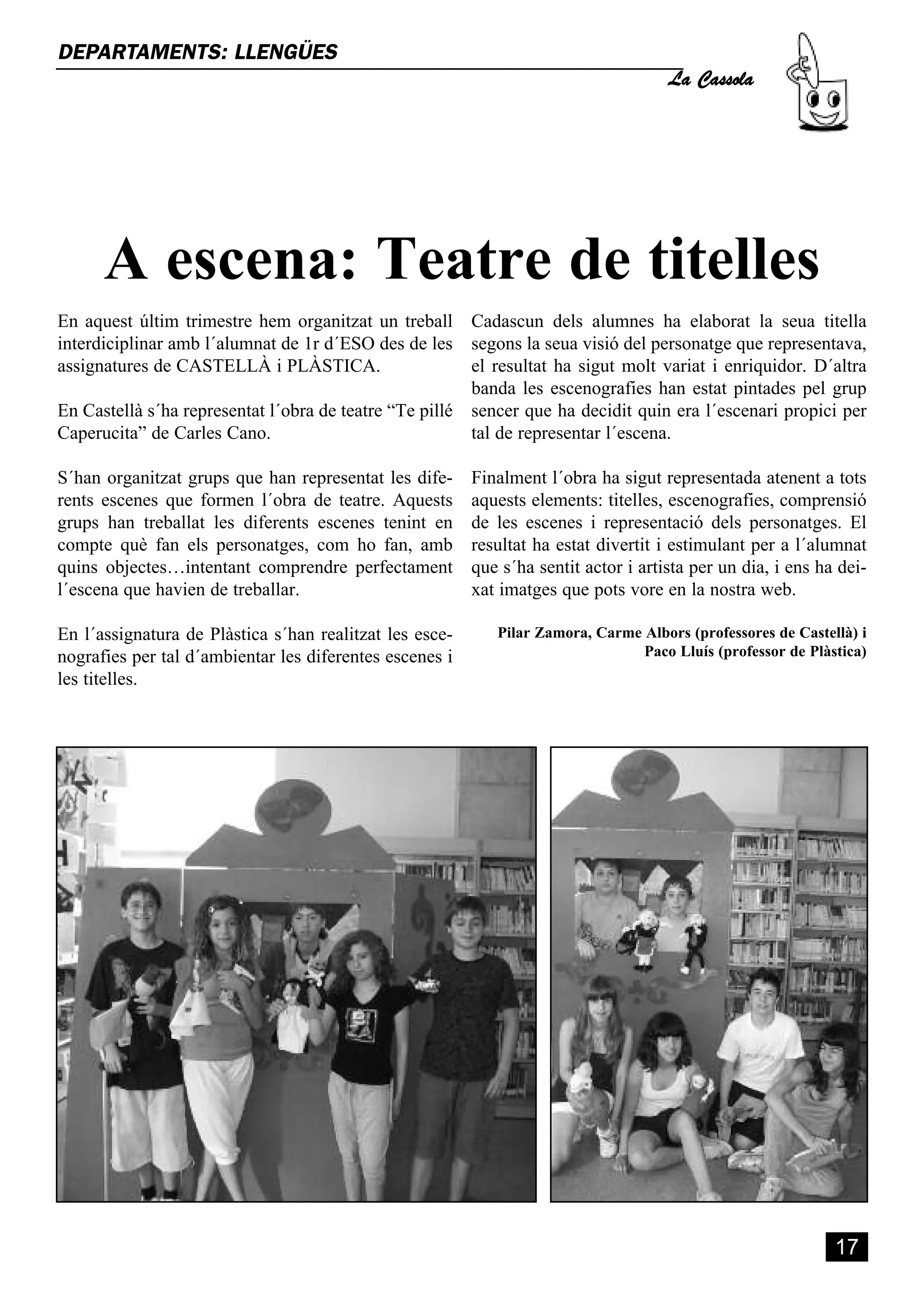 La Cassola
DEPARTAMENTS: LLENGÜES




      A escena: Teatre de titelles
En aquest últim trimestre hem organitzat un treball Cadascun dels alumnes ha elaborat la seua titella
interdiciplinar amb l´alumnat de 1r d´ESO des de les segons la seua visió del personatge que representava,
assignatures de CASTELLÀ i PLÀSTICA.                    el resultat ha sigut molt variat i enriquidor. D´altra
                                                        banda les escenografies han estat pintades pel grup
En Castellà s´ha representat l´obra de teatre “Te pillé sencer que ha decidit quin era l´escenari propici per
Caperucita” de Carles Cano.                             tal de representar l´escena.

S´han organitzat grups que han representat les dife-     Finalment l´obra ha sigut representada atenent a tots
rents escenes que formen l´obra de teatre. Aquests       aquests elements: titelles, escenografies, comprensió
grups han treballat les diferents escenes tenint en      de les escenes i representació dels personatges. El
compte què fan els personatges, com ho fan, amb          resultat ha estat divertit i estimulant per a l´alumnat
quins objectes…intentant comprendre perfectament         que s´ha sentit actor i artista per un dia, i ens ha dei-
l´escena que havien de treballar.                        xat imatges que pots vore en la nostra web.

En l´assignatura de Plàstica s´han realitzat les esce-      Pilar Zamora, Carme Albors (professores de Castellà) i
nografies per tal d´ambientar les diferentes escenes i                          Paco Lluís (professor de Plàstica)
les titelles.




                                                                                                             17
 