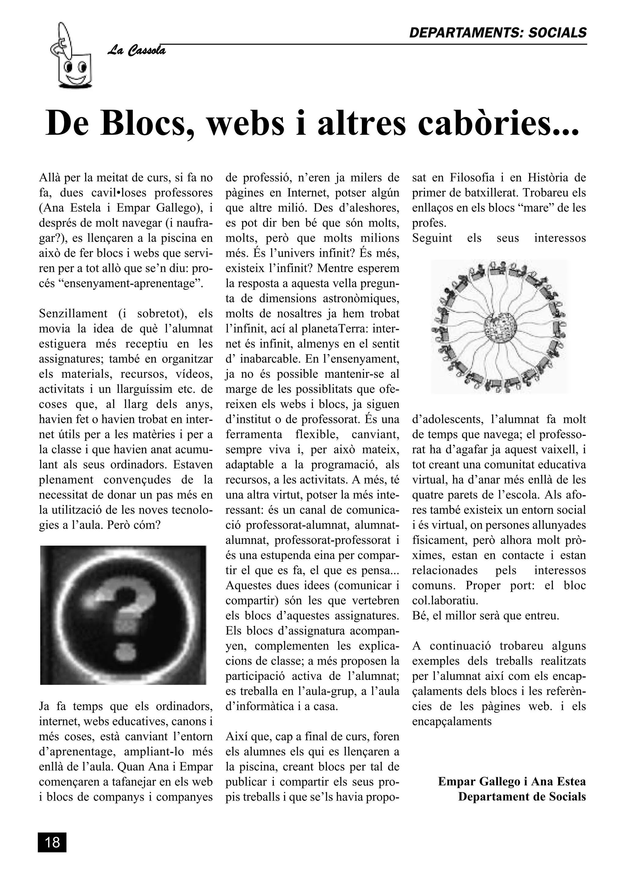 La Cassola
                                                                                 DEPARTAMENTS: SOCIALS




 De Blocs, webs i altres cabòries...
Allà per la meitat de curs, si fa no    de professió, n’eren ja milers de        sat en Filosofia i en Història de
fa, dues cavil•loses professores        pàgines en Internet, potser algún        primer de batxillerat. Trobareu els
(Ana Estela i Empar Gallego), i         que altre milió. Des d’aleshores,        enllaços en els blocs “mare” de les
després de molt navegar (i naufra-      es pot dir ben bé que són molts,         profes.
gar?), es llençaren a la piscina en     molts, però que molts milions            Seguint els seus interessos
això de fer blocs i webs que servi-     més. És l’univers infinit? És més,
ren per a tot allò que se’n diu: pro-   existeix l’infinit? Mentre esperem
cés “ensenyament-aprenentage”.          la resposta a aquesta vella pregun-
                                        ta de dimensions astronòmiques,
Senzillament (i sobretot), els          molts de nosaltres ja hem trobat
movia la idea de què l’alumnat          l’infinit, ací al planetaTerra: inter-
estiguera més receptiu en les           net és infinit, almenys en el sentit
assignatures; també en organitzar       d’ inabarcable. En l’ensenyament,
els materials, recursos, vídeos,        ja no és possible mantenir-se al
activitats i un llarguíssim etc. de     marge de les possiblitats que ofe-
coses que, al llarg dels anys,          reixen els webs i blocs, ja siguen
havien fet o havien trobat en inter-    d’institut o de professorat. És una      d’adolescents, l’alumnat fa molt
net útils per a les matèries i per a    ferramenta flexible, canviant,           de temps que navega; el professo-
la classe i que havien anat acumu-      sempre viva i, per això mateix,          rat ha d’agafar ja aquest vaixell, i
lant als seus ordinadors. Estaven       adaptable a la programació, als          tot creant una comunitat educativa
plenament convençudes de la             recursos, a les activitats. A més, té    virtual, ha d’anar més enllà de les
necessitat de donar un pas més en       una altra virtut, potser la més inte-    quatre parets de l’escola. Als afo-
la utilització de les noves tecnolo-    ressant: és un canal de comunica-        res també existeix un entorn social
gies a l’aula. Però cóm?                ció professorat-alumnat, alumnat-        i és virtual, on persones allunyades
                                        alumnat, professorat-professorat i       físicament, però alhora molt prò-
                                        és una estupenda eina per compar-        ximes, estan en contacte i estan
                                        tir el que es fa, el que es pensa...     relacionades pels interessos
                                        Aquestes dues idees (comunicar i         comuns. Proper port: el bloc
                                        compartir) són les que vertebren         col.laboratiu.
                                        els blocs d’aquestes assignatures.       Bé, el millor serà que entreu.
                                        Els blocs d’assignatura acompan-
                                        yen, complementen les explica-           A continuació trobareu alguns
                                        cions de classe; a més proposen la       exemples dels treballs realitzats
                                        participació activa de l’alumnat;        per l’alumnat així com els encap-
                                        es treballa en l’aula-grup, a l’aula     çalaments dels blocs i les referèn-
Ja fa temps que els ordinadors,         d’informàtica i a casa.                  cies de les pàgines web. i els
internet, webs educatives, canons i                                              encapçalaments
més coses, està canviant l’entorn       Així que, cap a final de curs, foren
d’aprenentage, ampliant-lo més          els alumnes els qui es llençaren a
enllà de l’aula. Quan Ana i Empar       la piscina, creant blocs per tal de
començaren a tafanejar en els web       publicar i compartir els seus pro-            Empar Gallego i Ana Estea
i blocs de companys i companyes         pis treballs i que se’ls havia propo-           Departament de Socials


 18
 