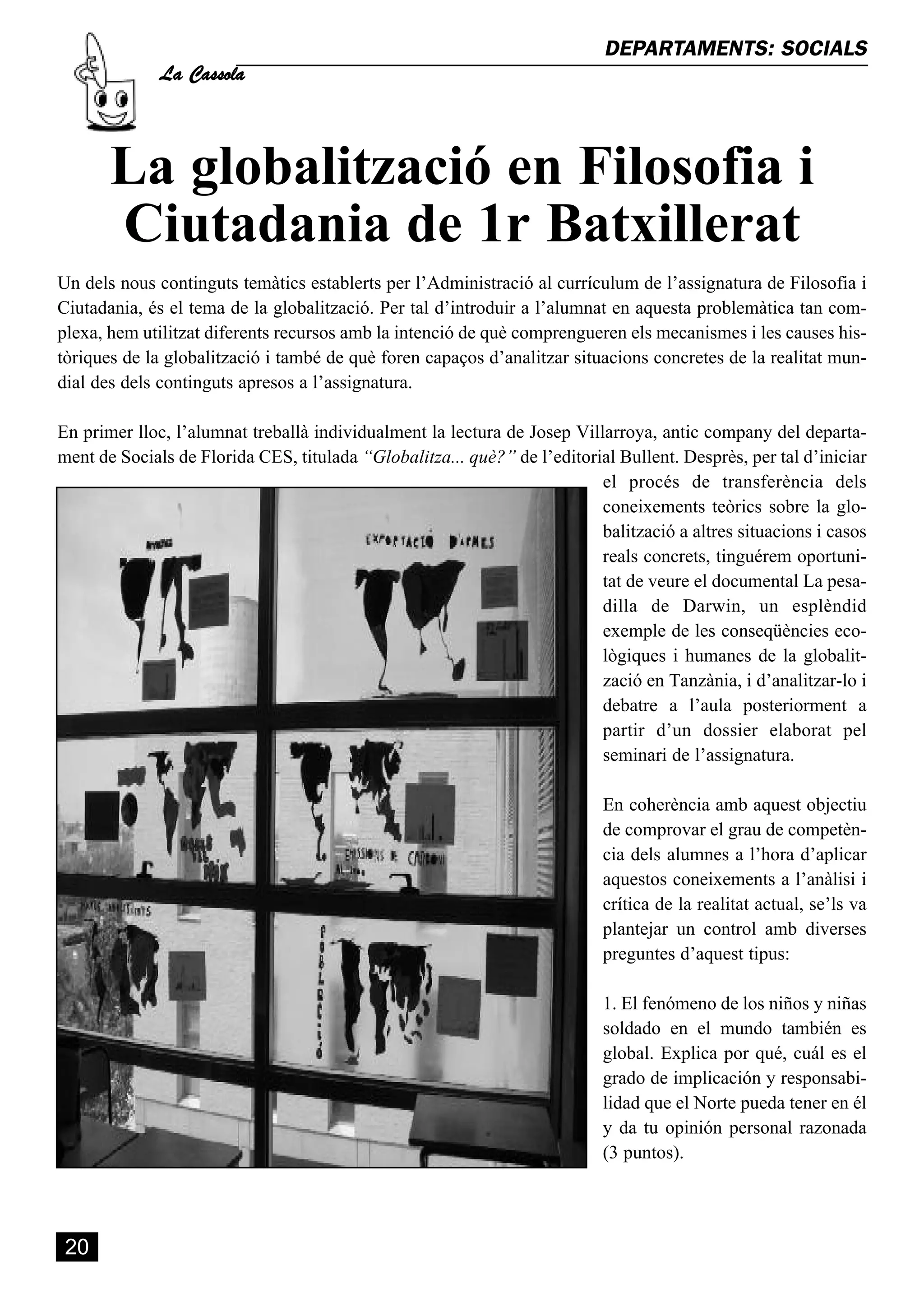 La Cassola
                                                                           DEPARTAMENTS: SOCIALS




       La globalització en Filosofia i
       Ciutadania de 1r Batxillerat
Un dels nous continguts temàtics establerts per l’Administració al currículum de l’assignatura de Filosofia i
Ciutadania, és el tema de la globalització. Per tal d’introduir a l’alumnat en aquesta problemàtica tan com-
plexa, hem utilitzat diferents recursos amb la intenció de què comprengueren els mecanismes i les causes his-
tòriques de la globalització i també de què foren capaços d’analitzar situacions concretes de la realitat mun-
dial des dels continguts apresos a l’assignatura.

En primer lloc, l’alumnat treballà individualment la lectura de Josep Villarroya, antic company del departa-
ment de Socials de Florida CES, titulada “Globalitza... què?” de l’editorial Bullent. Desprès, per tal d’iniciar
                                                                          el procés de transferència dels
                                                                          coneixements teòrics sobre la glo-
                                                                          balització a altres situacions i casos
                                                                          reals concrets, tinguérem oportuni-
                                                                          tat de veure el documental La pesa-
                                                                          dilla de Darwin, un esplèndid
                                                                          exemple de les conseqüències eco-
                                                                          lògiques i humanes de la globalit-
                                                                          zació en Tanzània, i d’analitzar-lo i
                                                                          debatre a l’aula posteriorment a
                                                                          partir d’un dossier elaborat pel
                                                                          seminari de l’assignatura.

                                                                           En coherència amb aquest objectiu
                                                                           de comprovar el grau de competèn-
                                                                           cia dels alumnes a l’hora d’aplicar
                                                                           aquestos coneixements a l’anàlisi i
                                                                           crítica de la realitat actual, se’ls va
                                                                           plantejar un control amb diverses
                                                                           preguntes d’aquest tipus:

                                                                           1. El fenómeno de los niños y niñas
                                                                           soldado en el mundo también es
                                                                           global. Explica por qué, cuál es el
                                                                           grado de implicación y responsabi-
                                                                           lidad que el Norte pueda tener en él
                                                                           y da tu opinión personal razonada
                                                                           (3 puntos).




 20
 