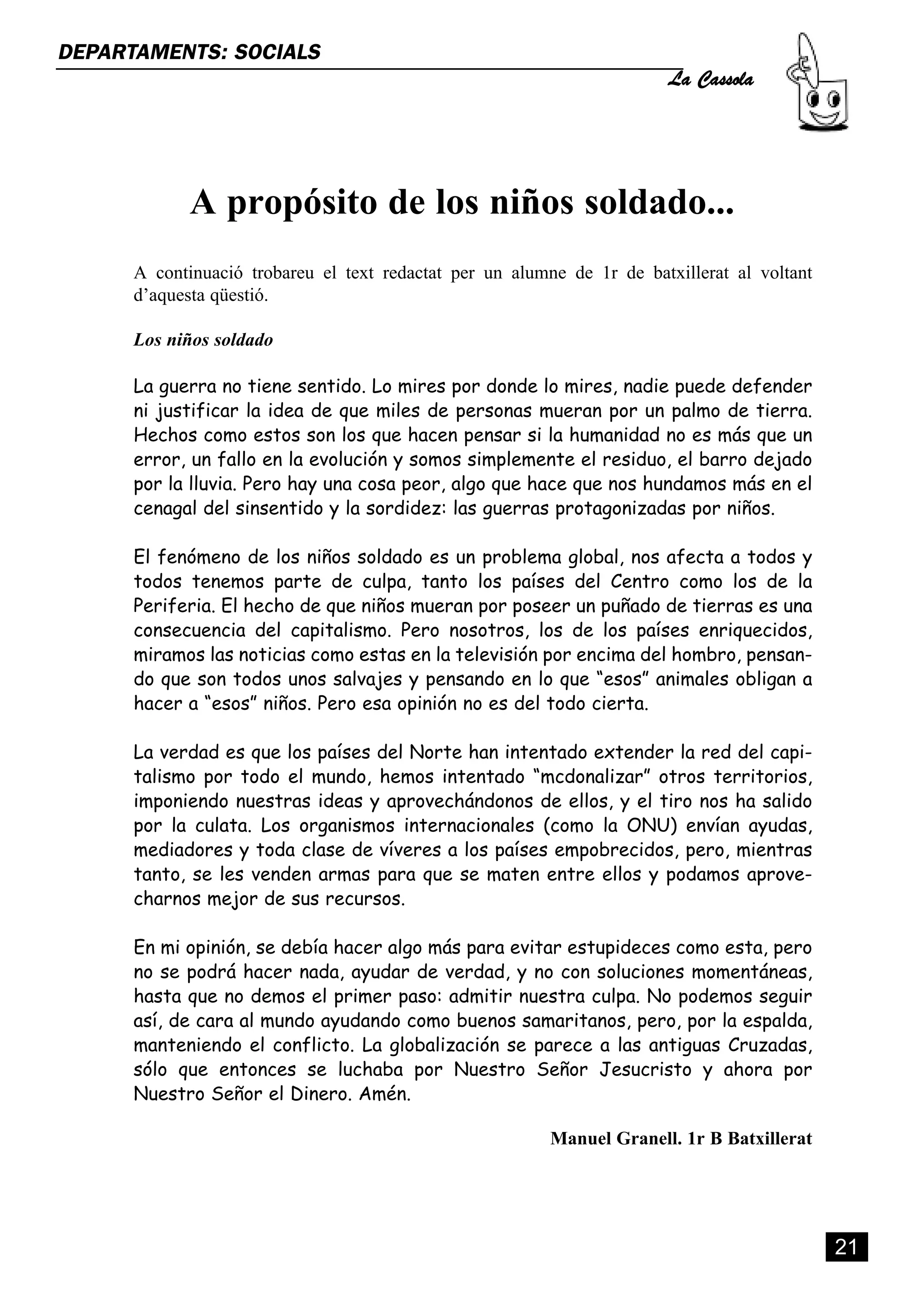 La Cassola
DEPARTAMENTS: SOCIALS




             A propósito de los niños soldado...
      A continuació trobareu el text redactat per un alumne de 1r de batxillerat al voltant
      d’aquesta qüestió.

      Los niños soldado

      La guerra no tiene sentido. Lo mires por donde lo mires, nadie puede defender
      ni justificar la idea de que miles de personas mueran por un palmo de tierra.
      Hechos como estos son los que hacen pensar si la humanidad no es más que un
      error, un fallo en la evolución y somos simplemente el residuo, el barro dejado
      por la lluvia. Pero hay una cosa peor, algo que hace que nos hundamos más en el
      cenagal del sinsentido y la sordidez: las guerras protagonizadas por niños.

      El fenómeno de los niños soldado es un problema global, nos afecta a todos y
      todos tenemos parte de culpa, tanto los países del Centro como los de la
      Periferia. El hecho de que niños mueran por poseer un puñado de tierras es una
      consecuencia del capitalismo. Pero nosotros, los de los países enriquecidos,
      miramos las noticias como estas en la televisión por encima del hombro, pensan-
      do que son todos unos salvajes y pensando en lo que “esos” animales obligan a
      hacer a “esos” niños. Pero esa opinión no es del todo cierta.

      La verdad es que los países del Norte han intentado extender la red del capi-
      talismo por todo el mundo, hemos intentado “mcdonalizar” otros territorios,
      imponiendo nuestras ideas y aprovechándonos de ellos, y el tiro nos ha salido
      por la culata. Los organismos internacionales (como la ONU) envían ayudas,
      mediadores y toda clase de víveres a los países empobrecidos, pero, mientras
      tanto, se les venden armas para que se maten entre ellos y podamos aprove-
      charnos mejor de sus recursos.

      En mi opinión, se debía hacer algo más para evitar estupideces como esta, pero
      no se podrá hacer nada, ayudar de verdad, y no con soluciones momentáneas,
      hasta que no demos el primer paso: admitir nuestra culpa. No podemos seguir
      así, de cara al mundo ayudando como buenos samaritanos, pero, por la espalda,
      manteniendo el conflicto. La globalización se parece a las antiguas Cruzadas,
      sólo que entonces se luchaba por Nuestro Señor Jesucristo y ahora por
      Nuestro Señor el Dinero. Amén.

                                                          Manuel Granell. 1r B Batxillerat




                                                                                              21
 
