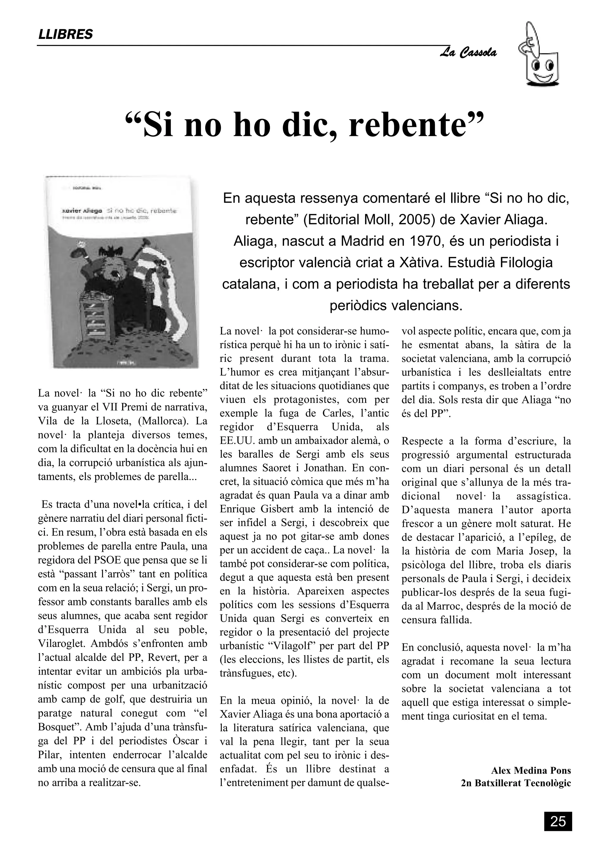 La Cassola
LLIBRES




                    “Si no ho dic, rebente”
                                            En aquesta ressenya comentaré el llibre “Si no ho dic,
                                                rebente” (Editorial Moll, 2005) de Xavier Aliaga.
                                              Aliaga, nascut a Madrid en 1970, és un periodista i
                                               escriptor valencià criat a Xàtiva. Estudià Filologia
                                            catalana, i com a periodista ha treballat per a diferents
                                                              periòdics valencians.
                                            La novel· la pot considerar-se humo-         vol aspecte polític, encara que, com ja
                                            rística perquè hi ha un to irònic i satí-    he esmentat abans, la sàtira de la
                                            ric present durant tota la trama.            societat valenciana, amb la corrupció
                                            L’humor es crea mitjançant l’absur-          urbanística i les deslleialtats entre
                                            ditat de les situacions quotidianes que      partits i companys, es troben a l’ordre
La novel· la “Si no ho dic rebente”
                                            viuen els protagonistes, com per             del dia. Sols resta dir que Aliaga “no
va guanyar el VII Premi de narrativa,
                                            exemple la fuga de Carles, l’antic           és del PP”.
Vila de la Lloseta, (Mallorca). La
                                            regidor d’Esquerra Unida, als
novel· la planteja diversos temes,
                                            EE.UU. amb un ambaixador alemà, o            Respecte a la forma d’escriure, la
com la dificultat en la docència hui en     les baralles de Sergi amb els seus           progressió argumental estructurada
dia, la corrupció urbanística als ajun-     alumnes Saoret i Jonathan. En con-           com un diari personal és un detall
taments, els problemes de parella...        cret, la situació còmica que més m’ha        original que s’allunya de la més tra-
                                            agradat és quan Paula va a dinar amb         dicional novel· la assagística.
 Es tracta d’una novel•la crítica, i del    Enrique Gisbert amb la intenció de           D’aquesta manera l’autor aporta
gènere narratiu del diari personal ficti-   ser infidel a Sergi, i descobreix que        frescor a un gènere molt saturat. He
ci. En resum, l’obra està basada en els     aquest ja no pot gitar-se amb dones          de destacar l’aparició, a l’epíleg, de
problemes de parella entre Paula, una       per un accident de caça.. La novel· la       la història de com Maria Josep, la
regidora del PSOE que pensa que se li       també pot considerar-se com política,        psicòloga del llibre, troba els diaris
està “passant l’arròs” tant en política     degut a que aquesta està ben present         personals de Paula i Sergi, i decideix
com en la seua relació; i Sergi, un pro-    en la història. Apareixen aspectes           publicar-los després de la seua fugi-
fessor amb constants baralles amb els       polítics com les sessions d’Esquerra         da al Marroc, després de la moció de
seus alumnes, que acaba sent regidor        Unida quan Sergi es converteix en            censura fallida.
d’Esquerra Unida al seu poble,              regidor o la presentació del projecte
Vilaroglet. Ambdós s’enfronten amb          urbanístic “Vilagolf” per part del PP        En conclusió, aquesta novel· la m’ha
l’actual alcalde del PP, Revert, per a      (les eleccions, les llistes de partit, els   agradat i recomane la seua lectura
intentar evitar un ambiciós pla urba-       trànsfugues, etc).                           com un document molt interessant
nístic compost per una urbanització                                                      sobre la societat valenciana a tot
amb camp de golf, que destruiria un         En la meua opinió, la novel· la de           aquell que estiga interessat o simple-
paratge natural conegut com “el             Xavier Aliaga és una bona aportació a        ment tinga curiositat en el tema.
Bosquet”. Amb l’ajuda d’una trànsfu-        la literatura satírica valenciana, que
ga del PP i del periodistes Òscar i         val la pena llegir, tant per la seua
Pilar, intenten enderrocar l’alcalde        actualitat com pel seu to irònic i des-
amb una moció de censura que al final       enfadat. És un llibre destinat a                                Alex Medina Pons
no arriba a realitzar-se.                   l’entreteniment per damunt de qualse-                     2n Batxillerat Tecnològic


                                                                                                                           25
 