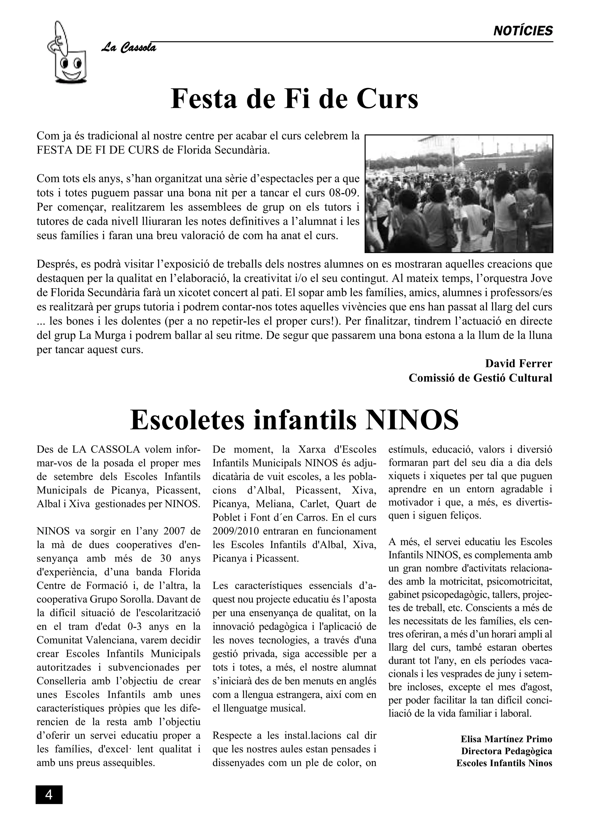 La Cassola
                                                                                                              NOTÍCIES




                               Festa de Fi de Curs
Com ja és tradicional al nostre centre per acabar el curs celebrem la
FESTA DE FI DE CURS de Florida Secundària.

Com tots els anys, s’han organitzat una sèrie d’espectacles per a que
tots i totes puguem passar una bona nit per a tancar el curs 08-09.
Per començar, realitzarem les assemblees de grup on els tutors i
tutores de cada nivell lliuraran les notes definitives a l’alumnat i les
seus famílies i faran una breu valoració de com ha anat el curs.

Després, es podrà visitar l’exposició de treballs dels nostres alumnes on es mostraran aquelles creacions que
destaquen per la qualitat en l’elaboració, la creativitat i/o el seu contingut. Al mateix temps, l’orquestra Jove
de Florida Secundària farà un xicotet concert al pati. El sopar amb les famílies, amics, alumnes i professors/es
es realitzarà per grups tutoria i podrem contar-nos totes aquelles vivències que ens han passat al llarg del curs
... les bones i les dolentes (per a no repetir-les el proper curs!). Per finalitzar, tindrem l’actuació en directe
del grup La Murga i podrem ballar al seu ritme. De segur que passarem una bona estona a la llum de la lluna
per tancar aquest curs.
                                                                                                    David Ferrer
                                                                                   Comissió de Gestió Cultural



                      Escoletes infantils NINOS
Des de LA CASSOLA volem infor-            De moment, la Xarxa d'Escoles             estímuls, educació, valors i diversió
mar-vos de la posada el proper mes        Infantils Municipals NINOS és adju-       formaran part del seu dia a dia dels
de setembre dels Escoles Infantils        dicatària de vuit escoles, a les pobla-   xiquets i xiquetes per tal que puguen
Municipals de Picanya, Picassent,         cions d’Albal, Picassent, Xiva,           aprendre en un entorn agradable i
Albal i Xiva gestionades per NINOS.       Picanya, Meliana, Carlet, Quart de        motivador i que, a més, es divertis-
                                          Poblet i Font d´en Carros. En el curs     quen i siguen feliços.
NINOS va sorgir en l’any 2007 de          2009/2010 entraran en funcionament
la mà de dues cooperatives d'en-          les Escoles Infantils d'Albal, Xiva,      A més, el servei educatiu les Escoles
senyança amb més de 30 anys               Picanya i Picassent.                      Infantils NINOS, es complementa amb
d'experiència, d’una banda Florida                                                  un gran nombre d'activitats relaciona-
Centre de Formació i, de l’altra, la      Les característiques essencials d’a-      des amb la motricitat, psicomotricitat,
cooperativa Grupo Sorolla. Davant de      quest nou projecte educatiu és l’aposta   gabinet psicopedagògic, tallers, projec-
la difícil situació de l'escolarització   per una ensenyança de qualitat, on la     tes de treball, etc. Conscients a més de
                                                                                    les necessitats de les famílies, els cen-
en el tram d'edat 0-3 anys en la          innovació pedagògica i l'aplicació de
                                                                                    tres oferiran, a més d’un horari ampli al
Comunitat Valenciana, varem decidir       les noves tecnologies, a través d'una
                                                                                    llarg del curs, també estaran obertes
crear Escoles Infantils Municipals        gestió privada, siga accessible per a
                                                                                    durant tot l'any, en els períodes vaca-
autoritzades i subvencionades per         tots i totes, a més, el nostre alumnat
                                                                                    cionals i les vesprades de juny i setem-
Conselleria amb l’objectiu de crear       s’iniciarà des de ben menuts en anglés
                                                                                    bre incloses, excepte el mes d'agost,
unes Escoles Infantils amb unes           com a llengua estrangera, així com en
                                                                                    per poder facilitar la tan difícil conci-
característiques pròpies que les dife-    el llenguatge musical.                    liació de la vida familiar i laboral.
rencien de la resta amb l’objectiu
d’oferir un servei educatiu proper a      Respecte a les instal.lacions cal dir                      Elisa Martínez Primo
les famílies, d'excel· lent qualitat i    que les nostres aules estan pensades i                     Directora Pedagògica
amb uns preus assequibles.                dissenyades com un ple de color, on                       Escoles Infantils Ninos


  4
 