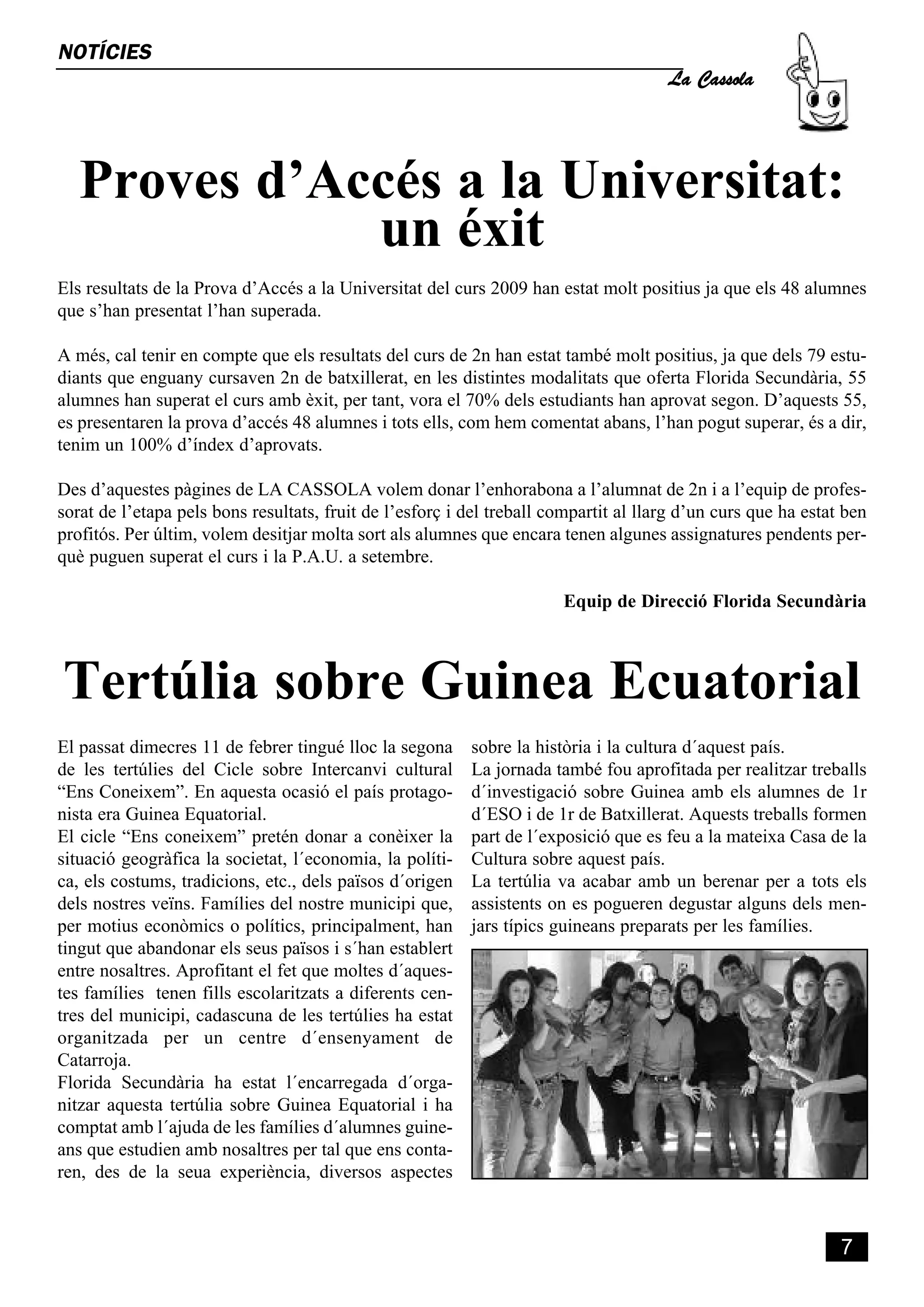 La Cassola
NOTÍCIES




   Proves d’Accés a la Universitat:
              un éxit
Els resultats de la Prova d’Accés a la Universitat del curs 2009 han estat molt positius ja que els 48 alumnes
que s’han presentat l’han superada.

A més, cal tenir en compte que els resultats del curs de 2n han estat també molt positius, ja que dels 79 estu-
diants que enguany cursaven 2n de batxillerat, en les distintes modalitats que oferta Florida Secundària, 55
alumnes han superat el curs amb èxit, per tant, vora el 70% dels estudiants han aprovat segon. D’aquests 55,
es presentaren la prova d’accés 48 alumnes i tots ells, com hem comentat abans, l’han pogut superar, és a dir,
tenim un 100% d’índex d’aprovats.

Des d’aquestes pàgines de LA CASSOLA volem donar l’enhorabona a l’alumnat de 2n i a l’equip de profes-
sorat de l’etapa pels bons resultats, fruit de l’esforç i del treball compartit al llarg d’un curs que ha estat ben
profitós. Per últim, volem desitjar molta sort als alumnes que encara tenen algunes assignatures pendents per-
què puguen superat el curs i la P.A.U. a setembre.

                                                                       Equip de Direcció Florida Secundària



Tertúlia sobre Guinea Ecuatorial
El passat dimecres 11 de febrer tingué lloc la segona     sobre la història i la cultura d´aquest país.
de les tertúlies del Cicle sobre Intercanvi cultural      La jornada també fou aprofitada per realitzar treballs
“Ens Coneixem”. En aquesta ocasió el país protago-        d´investigació sobre Guinea amb els alumnes de 1r
nista era Guinea Equatorial.                              d´ESO i de 1r de Batxillerat. Aquests treballs formen
El cicle “Ens coneixem” pretén donar a conèixer la        part de l´exposició que es feu a la mateixa Casa de la
situació geogràfica la societat, l´economia, la políti-   Cultura sobre aquest país.
ca, els costums, tradicions, etc., dels països d´origen   La tertúlia va acabar amb un berenar per a tots els
dels nostres veïns. Famílies del nostre municipi que,     assistents on es pogueren degustar alguns dels men-
per motius econòmics o polítics, principalment, han       jars típics guineans preparats per les famílies.
tingut que abandonar els seus països i s´han establert
entre nosaltres. Aprofitant el fet que moltes d´aques-
tes famílies tenen fills escolaritzats a diferents cen-
tres del municipi, cadascuna de les tertúlies ha estat
organitzada per un centre d´ensenyament de
Catarroja.
Florida Secundària ha estat l´encarregada d´orga-
nitzar aquesta tertúlia sobre Guinea Equatorial i ha
comptat amb l´ajuda de les famílies d´alumnes guine-
ans que estudien amb nosaltres per tal que ens conta-
ren, des de la seua experiència, diversos aspectes



                                                                                                               7
 