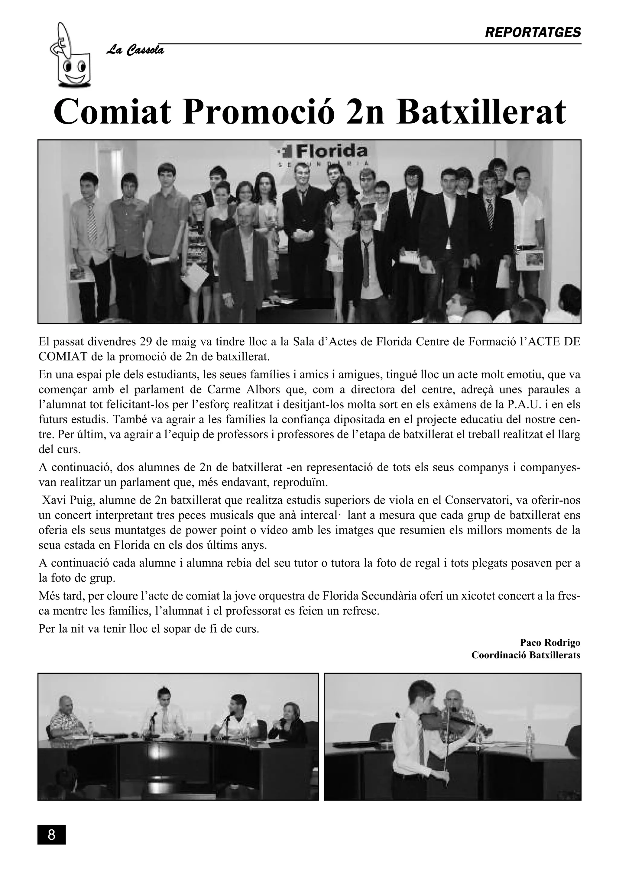 La Cassola
                                                                                                 REPORTATGES




   Comiat Promoció 2n Batxillerat




El passat divendres 29 de maig va tindre lloc a la Sala d’Actes de Florida Centre de Formació l’ACTE DE
COMIAT de la promoció de 2n de batxillerat.
En una espai ple dels estudiants, les seues famílies i amics i amigues, tingué lloc un acte molt emotiu, que va
començar amb el parlament de Carme Albors que, com a directora del centre, adreçà unes paraules a
l’alumnat tot felicitant-los per l’esforç realitzat i desitjant-los molta sort en els exàmens de la P.A.U. i en els
futurs estudis. També va agrair a les famílies la confiança dipositada en el projecte educatiu del nostre cen-
tre. Per últim, va agrair a l’equip de professors i professores de l’etapa de batxillerat el treball realitzat el llarg
del curs.
A continuació, dos alumnes de 2n de batxillerat -en representació de tots els seus companys i companyes-
van realitzar un parlament que, més endavant, reproduïm.
 Xavi Puig, alumne de 2n batxillerat que realitza estudis superiors de viola en el Conservatori, va oferir-nos
un concert interpretant tres peces musicals que anà intercal· lant a mesura que cada grup de batxillerat ens
oferia els seus muntatges de power point o vídeo amb les imatges que resumien els millors moments de la
seua estada en Florida en els dos últims anys.
A continuació cada alumne i alumna rebia del seu tutor o tutora la foto de regal i tots plegats posaven per a
la foto de grup.
Més tard, per cloure l’acte de comiat la jove orquestra de Florida Secundària oferí un xicotet concert a la fres-
ca mentre les famílies, l’alumnat i el professorat es feien un refresc.
Per la nit va tenir lloc el sopar de fi de curs.
                                                                                                         Paco Rodrigo
                                                                                               Coordinació Batxillerats




 8
 