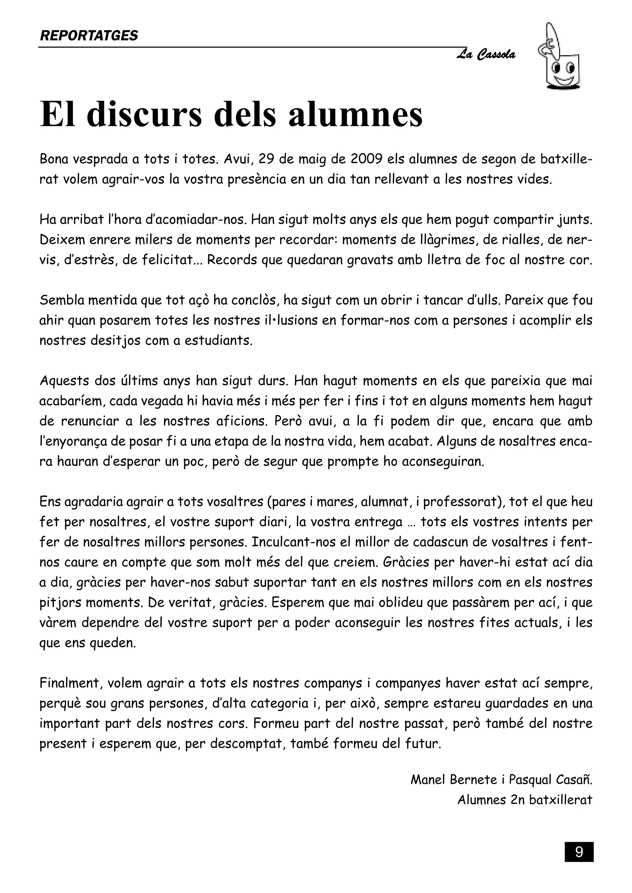 La Cassola
REPORTATGES




El discurs dels alumnes
Bona vesprada a tots i totes. Avui, 29 de maig de 2009 els alumnes de segon de batxille-
rat volem agrair-vos la vostra presència en un dia tan rellevant a les nostres vides.


Ha arribat l’hora d’acomiadar-nos. Han sigut molts anys els que hem pogut compartir junts.
Deixem enrere milers de moments per recordar: moments de llàgrimes, de rialles, de ner-
vis, d’estrès, de felicitat... Records que quedaran gravats amb lletra de foc al nostre cor.


Sembla mentida que tot açò ha conclòs, ha sigut com un obrir i tancar d’ulls. Pareix que fou
ahir quan posarem totes les nostres il•lusions en formar-nos com a persones i acomplir els
nostres desitjos com a estudiants.


Aquests dos últims anys han sigut durs. Han hagut moments en els que pareixia que mai
acabaríem, cada vegada hi havia més i més per fer i fins i tot en alguns moments hem hagut
de renunciar a les nostres aficions. Però avui, a la fi podem dir que, encara que amb
l’enyorança de posar fi a una etapa de la nostra vida, hem acabat. Alguns de nosaltres enca-
ra hauran d’esperar un poc, però de segur que prompte ho aconseguiran.


Ens agradaria agrair a tots vosaltres (pares i mares, alumnat, i professorat), tot el que heu
fet per nosaltres, el vostre suport diari, la vostra entrega … tots els vostres intents per
fer de nosaltres millors persones. Inculcant-nos el millor de cadascun de vosaltres i fent-
nos caure en compte que som molt més del que creiem. Gràcies per haver-hi estat ací dia
a dia, gràcies per haver-nos sabut suportar tant en els nostres millors com en els nostres
pitjors moments. De veritat, gràcies. Esperem que mai oblideu que passàrem per ací, i que
vàrem dependre del vostre suport per a poder aconseguir les nostres fites actuals, i les
que ens queden.


Finalment, volem agrair a tots els nostres companys i companyes haver estat ací sempre,
perquè sou grans persones, d’alta categoria i, per això, sempre estareu guardades en una
important part dels nostres cors. Formeu part del nostre passat, però també del nostre
present i esperem que, per descomptat, també formeu del futur.

                                                              Manel Bernete i Pasqual Casañ.
                                                                      Alumnes 2n batxillerat



                                                                                          9
 