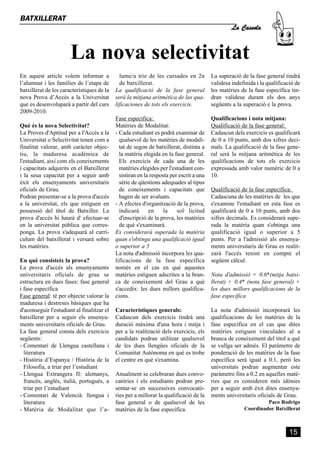 La nova selectivitat
                                                                                                  La Cassola
BATXILLERAT




En aquest article volem informar a            lume/a trie de les cursades en 2n          La superació de la fase general tindrà
l’alumnat i les famílies de l’etapa de        de batxillerat.                            validesa indefinida i la qualificació de
batxillerat de les característiques de la   La qualificació de la fase general           les matèries de la fase específica tin-
nova Prova d’Accés a la Universitat         serà la mitjana aritmètica de las qua-       dran validesa durant els dos anys
que es desenvoluparà a partir del curs      lificaciones de tots els exercicis.          següents a la superació e la prova.
2009-2010.
                                            Fase específica:                             Qualificacions i nota mitjana:
Què és la nova Selectivitat?                Matèries de Modalitat:                       Qualificació de la fase general:
La Proves d'Aptitud per a l'Accés a la      - Cada estudiant es podrà examinar de        Cadascun dels exercicis es qualificarà
Universitat o Selectivitat tenen com a        qualsevol de les matèries de modali-       de 0 a 10 punts, amb dos xifres deci-
finalitat valorar, amb caràcter objec-        tat de segon de batxillerat, distinta a    mals. La qualificació de la fase gene-
tiu, la maduresa acadèmica de                 la matèria elegida en la fase general.     ral serà la mitjana aritmètica de les
l'estudiant, així com els coneixements        Els exercicis de cada una de les           qualificacions de tots els exercicis
i capacitats adquirits en el Batxillerat      matèries elegides per l'estudiant con-     expressada amb valor numèric de 0 a
i la seua capacitat per a seguir amb          sistiran en la resposta per escrit a una   10.
èxit els ensenyaments universitaris           sèrie de qüestions adequades al tipus
oficials de Grau.                             de coneixements i capacitats que           Qualificació de la fase específica:
Podran presentar-se a la prova d'accés        hagen de ser avaluats.                     Cadascuna de les matèries de les que
a la universitat, els que estiguen en       - A efectes d'organització de la prova,      s'examine l'estudiant en esta fase es
possessió del títol de Batxiller. La          indicarà      en     la    sol· licitud    qualificarà de 0 a 10 punts, amb dos
prova d'accés hi haurà d' efectuar-se         d'inscripció de la prova, les matèries     xifres decimals. Es considerarà supe-
en la universitat pública que corres-         de què s'examinarà.                        rada la matèria quan s'obtinga una
ponga. La prova s'adequarà al currí-        Es considerarà superada la matèria           qualificació igual o superior a 5
culum del batxillerat i versarà sobre       quan s'obtinga una qualificació igual        punts. Per a l'admissió als ensenya-
les matèries.                               o superior a 5                               ments universitaris de Grau es realit-
                                            La nota d'admissió incorpora les qua-        zarà l'accés tenint en compte el
En què consisteix la prova?                 lificacions de la fase específica            següent càlcul.
La prova d'accés als ensenyaments           només en el cas en què aquestes
universitaris oficials de grau se           matèries estiguen adscrites a la bran-       Nota d'admissió = 0.6*(mitja batxi-
estructura en dues fases: fase general      ca de coneixement del Grau a què             llerat) + 0.4* (nota fase general) +
i fase específica                           s'accedix: les dues millors qualifica-       les dues millors qualificacions de la
Fase general: té per objecte valorar la     cions.                                       fase específica
maduresa i destreses bàsiques que ha
d'aconseguir l'estudiant al finalitzar el   Característiques generals:                   La nota d'admissió incorporarà les
batxillerat per a seguir els ensenya-       Cadascun dels exercicis tindrà una           qualificacions de les matèries de la
ments universitaris oficials de Grau.       duració màxima d'una hora i mitja i          fase específica en el cas que dites
La fase general consta dels exercicis       per a la realització dels exercicis, els     matèries estiguen vinculades al a
següents:                                   candidats podran utilitzar qualsevol         branca de coneixement del títol a què
- Comentari de Llengua castellana i         de les dues llengües oficials de la          se vullga ser admés. El paràmetre de
  literatura                                Comunitat Autònoma en què es trobe           ponderació de les matèries de la fase
- Història d’Espanya / Història de la       el centre en què s'examina.                  específica serà igual a 0.1, però les
  Filosofia, a triar per l’estudiant                                                     universitats podran augmentar este
- Llengua Extrangera II: alemanys,          Anualment se celebraran dues convo-          paràmetre fins a 0.2 en aquelles matè-
  francés, anglés, italià, portugués, a     catòries i els estudiants podran pre-        ries que es consideren més idònies
  triar per l’estudiant                     sentar-se en successives convocatò-          per a seguir amb èxit dites ensenya-
- Comentari de Valencià: llengua i          ries per a millorar la qualificació de la    ments universitaris oficials de Grau.
  literatura                                fase general o de qualsevol de les                                  Paco Rodrigo
- Matèria de Modalitat que l’a -            matèries de la fase específica.                            Coordinador Batxillerat



                                                                                                                            15
 