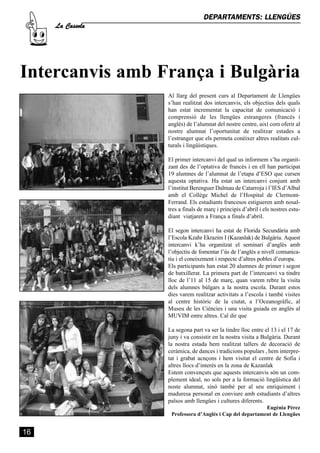 La Cassola
                                  DEPARTAMENTS: LLENGÜES




Intercanvis amb França i Bulgària
                  Al llarg del present curs al Departament de Llengües
                  s’han realitzat dos intercanvis, els objectius dels quals
                  han estat incrementat la capacitat de comunicació i
                  comprensió de les llengües estrangeres (francés i
                  anglés) de l’alumnat del nostre centre, així com oferir al
                  nostre alumnat l’oportunitat de realitzar estades a
                  l’estranger que els permeta conèixer altres realitats cul-
                  turals i lingüístiques.

                  El primer intercanvi del qual us informem s’ha organit-
                  zant des de l’optativa de francés i en ell han participat
                  19 alumnes de l’alumnat de l’etapa d’ESO que cursen
                  aquesta optativa. Ha estat un intercanvi conjunt amb
                  l’institut Berenguer Dalmau de Catarroja i l’IES d’Albal
                  amb el Collège Michel de l’Hospital de Clermont-
                  Ferrand. Els estudiants francesos estigueren amb nosal-
                  tres a finals de març i principis d’abril i els nostres estu-
                  diant viatjaren a França a finals d’abril.

                  El segon intercanvi ha estat de Florida Secundària amb
                  l’Escola Kzahr Ekrazim I (Kazanlak) de Bulgària. Aquest
                  intercanvi k’ha organitzat el seminari d’anglès amb
                  l’objectiu de fomentar l’ús de l’anglés a nivell comunica-
                  tiu i el coneixement i respecte d’altres pobles d’europa.
                  Els participants han estat 20 alumnes de primer i segon
                  de batxillerat. La primera part de l’intercanvi va tindre
                  lloc de l’11 al 15 de març, quan varem rebre la visita
                  dels alumnes búlgars a la nostra escola. Durant estos
                  dies varem realitzar activitats a l’escola i també visites
                  al centre històric de la ciutat, a l’Oceanogràfic, al
                  Museu de les Ciències i una visita guiada en anglès al
                  MUVIM entre altres. Cal dir que

                  La segona part va ser la tindre lloc entre el 13 i el 17 de
                  juny i va consistir en la nostra visita a Bulgària. Durant
                  la nostra estada hem realitzat tallers de decoració de
                  ceràmica, de dances i tradicions populars , hem interpre-
                  tat i grabat acnçons i hem visitat el centre de Sofia i
                  altres llocs d’interés en la zona de Kazanlak
                  Estem convençuts que aquests intercanvis són un com-
                  plement ideal, no sols per a la formació lingüística del
                  noste alumnat, sinó també per al seu enriquiment i
                  maduresa personal en conviure amb estudiants d’altres
                  països amb llengües i cultures diferents.
                                                          Eugènia Pérez
                   Professora d’Anglés i Cap del departament de Llengües


16
 