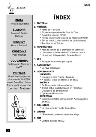 La Cassola
                                                                                 ÍNDEX




         EDITA
                                                ÍNDEX
    Florida Secundària     1. EDITORIAL

                                * Festa de Fi de Curs
                           2. NOTÍCIES

                                * Eixides extraescolars de Final de Curs
       ELABORA
     Comissió Gestió
        Cultural                * Escoletes Infantils NINOS
                                * Florida impartirà la titulació de Magisteri Infantil
                                * Éxit en la P.A.U. de l’alumnat de 2n batxillerat
       DISSENY                  * Tertúlies sobre Guinea
     Blanca Barberá
                                * Acte de comiat de la promoció 2n Batxillerat
                           3. REPORTATGES

      COORDINA                  * L’experiència de la mediació al nostre centre
      Paco Rodrigo              * Lliurament dels premis la Rosa de Paper

                                * Jornades Internivells per la pau
                           4. ESO
     COL·LABORA
Professorat, Alumnat i
        AMPA                    * La nova selectivitat
                           5. BATXILLERAT

                           6. DEPARTAMENTS
       PORTADA
 Mural realitzat per les        * Intercanvis amb França i Bulgària
                                LLENGÜES

 alumnes de 4t d’ESO:           * A escena: teatre de titelles a 1r d’ESO
Ainoa González i Nerea
Ruiz a partir d’una obra        * De Blocs, webs i altres cabòries...
                                SOCIALS

    de Henri Matisse            * Treball sobre la globalització en Filosofia i
                                  Ciutadania de 1r Batxillerat
                                * Gymkana d’Economia

                                * Exposició de fotos Comunicación Audiovisual de
                                EXPRESSIÓ

                                  1r d’ESO

                                 * La nova web de Florida Secundària
                           7. BIBLIOTECA



                                 * “Si no ho dic, rebente” de Xavier Aliaga
                           8. LLIBRES



                                * Cartells plàstica 4t ESO
                           9. ART




2
 