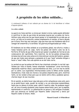 La Cassola
DEPARTAMENTS: SOCIALS




             A propósito de los niños soldado...
      A continuació trobareu el text redactat per un alumne de 1r de batxillerat al voltant
      d’aquesta qüestió.

      Los niños soldado

      La guerra no tiene sentido. Lo mires por donde lo mires, nadie puede defender
      ni justificar la idea de que miles de personas mueran por un palmo de tierra.
      Hechos como estos son los que hacen pensar si la humanidad no es más que un
      error, un fallo en la evolución y somos simplemente el residuo, el barro dejado
      por la lluvia. Pero hay una cosa peor, algo que hace que nos hundamos más en el
      cenagal del sinsentido y la sordidez: las guerras protagonizadas por niños.

      El fenómeno de los niños soldado es un problema global, nos afecta a todos y
      todos tenemos parte de culpa, tanto los países del Centro como los de la
      Periferia. El hecho de que niños mueran por poseer un puñado de tierras es una
      consecuencia del capitalismo. Pero nosotros, los de los países enriquecidos,
      miramos las noticias como estas en la televisión por encima del hombro, pensan-
      do que son todos unos salvajes y pensando en lo que “esos” animales obligan a
      hacer a “esos” niños. Pero esa opinión no es del todo cierta.

      La verdad es que los países del Norte han intentado extender la red del capi-
      talismo por todo el mundo, hemos intentado “mcdonalizar” otros territorios,
      imponiendo nuestras ideas y aprovechándonos de ellos, y el tiro nos ha salido
      por la culata. Los organismos internacionales (como la ONU) envían ayudas,
      mediadores y toda clase de víveres a los países empobrecidos, pero, mientras
      tanto, se les venden armas para que se maten entre ellos y podamos aprove-
      charnos mejor de sus recursos.

      En mi opinión, se debía hacer algo más para evitar estupideces como esta, pero
      no se podrá hacer nada, ayudar de verdad, y no con soluciones momentáneas,
      hasta que no demos el primer paso: admitir nuestra culpa. No podemos seguir
      así, de cara al mundo ayudando como buenos samaritanos, pero, por la espalda,
      manteniendo el conflicto. La globalización se parece a las antiguas Cruzadas,
      sólo que entonces se luchaba por Nuestro Señor Jesucristo y ahora por
      Nuestro Señor el Dinero. Amén.

                                                          Manuel Granell. 1r B Batxillerat




                                                                                              21
 