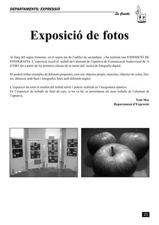 La Cassola
DEPARTAMENTS: EXPRESSIÓ




               Exposició de fotos
Al llarg del segon trimestre, en el segon pis de l’edifici de secundària s’ha realitzat una EXPOSICIÓ DE
FOTOGRAFIA. L’exposició recull el treball de l´alumnat de l´optativa de Comunicació Audiovisual de 1r
d´ESO, fet a partir de les primeres classes de la unitat did``actica de fotografia digital.

Hi podem trobar exemples de diferents propostes, com ara: objectes propis, mascotes, objectes de cuina, frui-
tes, dibuixos amb llum i fotografies fetes amb diferents angles.

L’exposició ha estat el resultat del treball teòric i pràctic realitzat en l’assignatura optativa.
En l’exposició de treballs de final de curs, si tot va bé, es presentaran els nous treballs de l’alumnat de
l’optativa.
                                                                                                     Toni Mas
                                                                                       Departament d’Expressió




                                                                                                         23
 