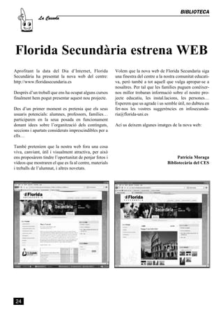 La Cassola
                                                                                              BIBLIOTECA




Florida Secundària estrena WEB
Aprofitant la data del Dia d’Internet, Florida           Volem que la nova web de Florida Secundaria siga
Secundària ha presentat la nova web del centre:          una finestra del centre a la nostra comunitat educati-
http://www.floridasecundaria.es                          va, però també a tot aquell que vulga apropar-se a
                                                         nosaltres. Per tal que les famílies puguen conèixer-
Després d’un treball que ens ha ocupat alguns cursos     nos millor trobaran informació sobre el nostre pro-
finalment hem pogut presentar aquest nou projecte.       jecte educatiu, les instal.lacions, les persones…
                                                         Esperem que us agrade i us semble útil, no dubteu en
Des d’un primer moment es pretenia que els seus          fer-nos les vostres suggerències en infosecunda-
usuaris potencials: alumnes, professors, famílies…       ria@florida-uni.es
participaren en la seua posada en funcionament
donant idees sobre l’organització dels continguts,       Ací us deixem algunes imatges de la nova web:
seccions i apartats considerats imprescindibles per a
ells…

També preteníem que la nostra web fora una cosa
viva, canviant, útil i visualment atractiva, per això
ens proposàrem tindre l’oportunitat de penjar fotos i                                       Patricia Moraga
vídeos que mostraren el que es fa al centre, materials                                 Bibliotecària del CES
i treballs de l’alumnat, i altres novetats.




 24
 