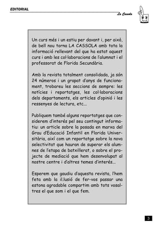 La Cassola
EDITORIAL




            Un curs més i un estiu per davant i, per això,
            de bell nou torna LA CASSOLA amb tota la
            informació rellevant del que ha estat aquest
            curs i amb les col·laboracions de l’alumnat i el
            professorat de Florida Secundària.

            Amb la revista totalment consolidada, ja són
            24 números i un grapat d’anys de funciona-
            ment, trobareu les seccions de sempre: les
            notícies i reportatges, les col·laboracions
            dels departaments, els articles d’opinió i les
            ressenyes de lectura, etc...

            Publiquem també alguns reportatges que con-
            siderem d’interés pel seu contingut informa-
            tiu: un article sobre la posada en marxa del
            Grau d’Educació Infantil en Florida Univer-
            sitària, així com un reportatge sobre la nova
            selectivitat que hauran de superar els alum-
            nes de l’etapa de batxillerat, o sobre el pro-
            jecte de mediació que hem desenvolupat al
            nostre centre i d’altres temes d’interés...

            Esperem que gaudiu d’aquesta revista, l’hem
            feta amb la il.lusió de fer-vos passar una
            estona agradable compartim amb tots vosal-
            tres el que som i el que fem.




                                                                      3
 