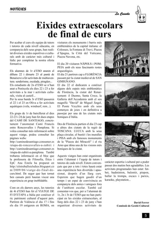 La Cassola
NOTÍCIES



                       Eixides extraescolars
                          de final de curs
Per acabar el curs els equips de tutors    visitaren els monuments i barris més
i tutores de cada nivell educatiu, en      emblemàtics de la capital italiana: el
companyia dels seus grups, han reali-      Colosseo, la Fontana di Trevi, Piazza
tat diverses eixides esportives o cultu-   d´Spagna, la Città del Vaticano,
rals amb de caràcter més cultural i        Piazza Navona, etc.
lúdic per completar la nostra oferta
formativa.                                 El dia 20 visitaren NÀPOLS i POM-
                                           PEIA amb els seus fascinants restes
Els alumnes de 1r d´ESO anaren el          arqueològics.
dilluns 22 i dimarts 23 al pantà de        El dia 21 partiren cap a FLORÈNCIA
Benaixeve a fer activitats de multiaven-   passant per la ciutat medieval de SAN
tura: senderisme, escalada, piragües...    GIMIGNANO.
Els estudiants de 2n d’ESO se n’han        El dia 22 el dedicaren a conèixer
anat a Peníscola els dies 22 i 23 a fer    alguns dels espais més emblemàtics
activitats a la mar i activitats cultu-    de Florència, la ciutat del Renai-
rals, visita al castell...                 xement: il Duomo, Santa Croce, la
Per la seua banda 3r d´ESO passaren        Galleria dell´Accademia amb el seu
el 22 i el 23 en Oliva a fer activitats    magnífic "David" de Miguel Àngel,
aquàtiques (vela, windsurf, rem...).       El Ponte Vecchio amb els seus
                                           comerços de joies i en definitiva a
Els grups de 1r de batxillerat el dies     passejar per una de les ciutats més
22-23 i 24 de juny han fet dues etapes     boniques d´Itàlia.
del CAMÍ DE SANTIAGO, concre-
tament l’anomenat Camí Francés             Des de Florència partien el dia 23 cap
entre Roncesvalles i Pamplona. Si          a altres dos ciutats de la regió de
voleu consultar més informació sobre       TOSCANA: LUCCA amb la seua
aquest viatge, podeu consultar les         plaça circular, el bastió i les muralles
pàgines webs:                              i PISA amb els famosos monuments
http://caminodesantiago.consumer.es        de la "Piazza dei Miracoli" i el riu
/etapa-de-roncesvalles-a-zubiri i          Arno que dóna una de les visions més
http://caminodesantiago.consumer.es        boniques de la ciutat.
/etapa-de-zubiri-a-pamplona. També
trobareu informació en el bloc que         Aquests viatges han estat organitzats
la professora de Filosofia, Ètica i        entre l’alumnat i l’equip de tutors i
EpC Ana Estela ha preparat en              tutores de cada nivell. Estem conven-      caràcter esportiu i cultural per a poder
http://elstreballsielsdies.blogspot.co     çuts que per a tots i totes haurà estat    passar dos matins ben agradables. Les
m/2009/06/viatge-de-final-de-              una experiència ben divertida i apas-      activitats programades han estat: fut-
curs.html. De segur que han tornat         sionat, després d’un llarg curs.           bet, badminton, balontir, pinpon,
ben cansats però hauran viscut una         Esperem que hagen gaudit d’un              ballar la trompa, escacs i parxis,
experiència en grup inoblidable.           temps i un espai de convivència en         karaoke, playstation...
                                           companyia dels amics i amigues fora
Com en els darrers anys, les tutories      de l’ambient escolar. També cal
de 4t d’ESO han fet el VIATGE DE           comentar-vos que, per a l’alumnat de
FI D’ETAPA a Itàlia per conèixer el        1r, 2n i 3r de l’ESO que no han parti-
ric patrimoni cultural d’aquest país.      cipat en les eixides extraescolars, al
Partiren de València el dia 17 i fins      llarg dels dies 22 i 23 de juny s’han                              David Ferrer
els dia 19 estigeren en ROMA, on           organitzat diverses activitats de                    Comissió de Gestió Cultural


                                                                                                                          5
 