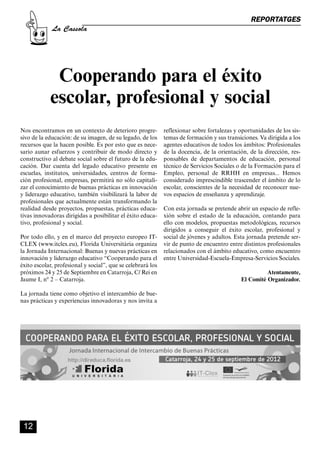 CASSOLA 27_Interior.qxp:florida 25/06/12 14:41 Página 12




                                                                                                        REPORTATGES
                       La Cassola




                        Cooperando para el éxito
                       escolar, profesional y social
        Nos encontramos en un contexto de deterioro progre-          reflexionar sobre fortalezas y oportunidades de los sis-
        sivo de la educación: de su imagen, de su legado, de los     temas de formación y sus transiciones. Va dirigida a los
        recursos que la hacen posible. Es por esto que es nece-      agentes educativos de todos los ámbitos: Profesionales
        sario aunar esfuerzos y contribuir de modo directo y         de la docencia, de la orientación, de la dirección, res-
        constructivo al debate social sobre el futuro de la edu-     ponsables de departamentos de educación, personal
        cación. Dar cuenta del legado educativo presente en          técnico de Servicios Sociales o de la Formación para el
        escuelas, institutos, universidades, centros de forma-       Empleo, personal de RRHH en empresas... Hemos
        ción profesional, empresas, permitirá no sólo capitali-      considerado imprescindible trascender el ámbito de lo
        zar el conocimiento de buenas prácticas en innovación        escolar, conscientes de la necesidad de reconocer nue-
        y liderazgo educativo, también visibilizará la labor de      vos espacios de enseñanza y aprendizaje.
        profesionales que actualmente están transformando la
        realidad desde proyectos, propuestas, prácticas educa-       Con esta jornada se pretende abrir un espacio de refle-
        tivas innovadoras dirigidas a posibilitar el éxito educa-    xión sobre el estado de la educación, contando para
        tivo, profesional y social.                                  ello con modelos, propuestas metodológicas, recursos
                                                                     dirigidos a conseguir el éxito escolar, profesional y
        Por todo ello, y en el marco del proyecto europeo IT-        social de jóvenes y adultos. Esta jornada pretende ser-
        CLEX (www.itclex.eu), Florida Universitària organiza         vir de punto de encuentro entre distintos profesionales
        la Jornada Internacional: Buenas y nuevas prácticas en       relacionados con el ámbito educativo, como encuentro
        innovación y liderazgo educativo “Cooperando para el         entre Universidad-Escuela-Empresa-Servicios Sociales.
        éxito escolar, profesional y social”, que se celebrará los
        próximos 24 y 25 de Septiembre en Catarroja, C/ Rei en                                                Atentamente,
        Jaume I, nº 2 – Catarroja.                                                                  El Comité Organizador.

        La jornada tiene como objetivo el intercambio de bue-
        nas prácticas y experiencias innovadoras y nos invita a




          12
 