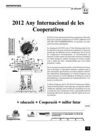 CASSOLA 27_Interior.qxp:florida 25/06/12 14:41 Página 13




        REPORTATGES
                                                                                            La Cassola




                  2012 Any Internacional de les
                         Cooperatives
                                                           El 2012 és l'any internacional de les cooperatives. Per cele-
                                                           brar-ho les escoles cooperatives d’ UCEV celebraran LA
                                                           NIT DE LES COOPERATIVES, un encontre on com-
                                                           partir les seues experiències.

                                                           La designació del 2012 com a l’Any Internacional de les
                                                           Cooperatives ha estat un motiu de satisfacció i d’encorat-
                                                           jament per als diferents sectors cooperatius. En el cas de
                                                           les cooperatives d’ensenyament, el reconeixement de
                                                           Nacions Unides suposa un motiu per continuar treballant
                                                           de valent perquè la societat reconega les nostres escoles
                                                           com a espais de vida i d’aprenentatge que val la pena
                                                           potenciar i cuidar.

                                                           En un moment en què són molts i molt diversos els temes
                                                           que es barregen a l’actualitat educativa, pensem que és
                                                           una oportunitat per focalitzar la nostra atenció i consoli-
                                                           dar experiències pedagògiques al voltant d’aspectes que
                                                           volem potenciar al nostre Quadern de Bitàcora, com el
                                                           plurilingüisme, l’ensenyament de l’emprenedurisme i l’a-
                                                           tenció a la diversitat.

                                                           L’edició d’enguany de La Nit de les Cooperatives Valen-
                                                           cianes d’Ensenyament volem que siga un espai de reflexió
                                                           i debat per aprendre, però també per reivindicar-nos com
                                                           a escola des d’un compromís ferm i responsable amb les
                                                           necessitats del nostre alumnat i amb els reptes de la nos-
                                                           tra societat.



                         + educació + Cooperació = millor futur
                                                                                                                UCEV




                                                                                                                  13
 