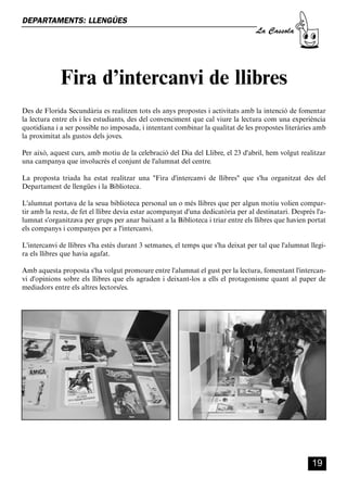 CASSOLA 27_Interior.qxp:florida 25/06/12 14:42 Página 19




        DEPARTAMENTS: LLENGÜES
                                                                                           La Cassola




                         Fira d’intercanvi de llibres
        Des de Florida Secundària es realitzen tots els anys propostes i activitats amb la intenció de fomentar
        la lectura entre els i les estudiants, des del convenciment que cal viure la lectura com una experiència
        quotidiana i a ser possible no imposada, i intentant combinar la qualitat de les propostes literàries amb
        la proximitat als gustos dels joves.

        Per això, aquest curs, amb motiu de la celebració del Dia del Llibre, el 23 d'abril, hem volgut realitzar
        una campanya que involucrés el conjunt de l'alumnat del centre.

        La proposta triada ha estat realitzar una "Fira d'intercanvi de llibres" que s'ha organitzat des del
        Departament de llengües i la Biblioteca.

        L'alumnat portava de la seua biblioteca personal un o més llibres que per algun motiu volien compar-
        tir amb la resta, de fet el llibre devia estar acompanyat d'una dedicatòria per al destinatari. Després l'a-
        lumnat s'organitzava per grups per anar baixant a la Biblioteca i triar entre els llibres que havien portat
        els companys i companyes per a l'intercanvi.

        L'intercanvi de llibres s'ha estès durant 3 setmanes, el temps que s'ha deixat per tal que l'alumnat llegi-
        ra els llibres que havia agafat.

        Amb aquesta proposta s'ha volgut promoure entre l'alumnat el gust per la lectura, fomentant l'intercan-
        vi d'opinions sobre els llibres que els agraden i deixant-los a ells el protagonisme quant al paper de
        mediadors entre els altres lectors/es.




                                                                                                               19
 