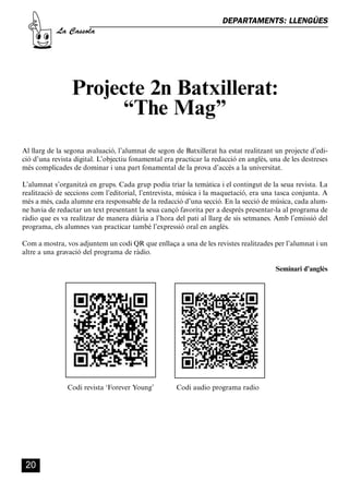 CASSOLA 27_Interior.qxp:florida 25/06/12 14:42 Página 20




                                                                             DEPARTAMENTS: LLENGÜES
                       La Cassola




                              Projecte 2n Batxillerat:
                                   “The Mag”
        Al llarg de la segona avaluació, l’alumnat de segon de Batxillerat ha estat realitzant un projecte d’edi-
        ció d’una revista digital. L’objectiu fonamental era practicar la redacció en anglès, una de les destreses
        més complicades de dominar i una part fonamental de la prova d’accés a la universitat.

        L’alumnat s’organitzà en grups. Cada grup podia triar la temàtica i el contingut de la seua revista. La
        realització de seccions com l’editorial, l’entrevista, música i la maquetació, era una tasca conjunta. A
        més a més, cada alumne era responsable de la redacció d’una secció. En la secció de música, cada alum-
        ne havia de redactar un text presentant la seua cançó favorita per a després presentar-la al programa de
        ràdio que es va realitzar de manera diària a l’hora del pati al llarg de sis setmanes. Amb l’emissió del
        programa, els alumnes van practicar també l’expressió oral en anglès.

        Com a mostra, vos adjuntem un codi QR que enllaça a una de les revistes realitzades per l’alumnat i un
        altre a una gravació del programa de ràdio.

                                                                                               Seminari d’anglès




                            Codi revista ‘Forever Young’     Codi audio programa radio




          20
 