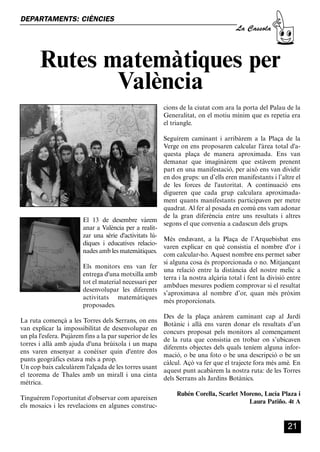 CASSOLA 27_Interior.qxp:florida 25/06/12 14:42 Página 21




        DEPARTAMENTS: CIÈNCIES
                                                                                                   La Cassola



                  Rutes matemàtiques per
                         València
                                                                       cions de la ciutat com ara la porta del Palau de la
                                                                       Generalitat, on el motiu mínim que es repetia era
                                                                       el triangle.

                                                                       Seguírem caminant i arribàrem a la Plaça de la
                                                                       Verge on ens proposaren calcular l'àrea total d'a-
                                                                       questa plaça de manera aproximada. Ens van
                                                                       demanar que imaginàrem que estàvem prenent
                                                                       part en una manifestació, per això ens van dividir
                                                                       en dos grups: un d’ells eren manifestants i l’altre el
                                                                       de les forces de l'autoritat. A continuació ens
                                                                       digueren que cada grup calculara aproximada-
                                                                       ment quants manifestants participaven per metre
                                                                       quadrat. Al fer al posada en comú ens vam adonar
                                                                       de la gran diferència entre uns resultats i altres
                                      El 13 de desembre vàrem
                                                                       segons el que convenia a cadascun dels grups.
                                      anar a València per a realit-
                                      zar una sèrie d'activitats lú-
                                                                    Més endavant, a la Plaça de l’Arquebisbat ens
                                      diques i educatives relacio-
                                                                    varen explicar en què consistia el nombre d'or i
                                      nades amb les matemàtiques.
                                                                    com calcular-ho. Aquest nombre ens permet saber
                                                                    si alguna cosa és proporcionada o no. Mitjançant
                                      Els monitors ens van fer
                                                                    una relació entre la distància del nostre melic a
                                      entrega d'una motxilla amb
                                                                    terra i la nostra alçària total i fent la divisió entre
                                      tot el material necessari per
                                                                    ambdues mesures podíem comprovar si el resultat
                                      desenvolupar les diferents
                                                                    s’aproximava al nombre d’or, quan més pròxim
                                      activitats matemàtiques
                                                                    més proporcionats.
                                      proposades.
                                                                       Des de la plaça anàrem caminant cap al Jardí
        La ruta començà a les Torres dels Serrans, on ens
                                                                       Botànic i allà ens varen donar els resultats d’un
        van explicar la impossibilitat de desenvolupar en
                                                                       concurs proposat pels monitors al començament
        un pla l'esfera. Pujàrem fins a la par superior de les
                                                                       de la ruta que consistia en trobar on s’ubicaven
        torres i allà amb ajuda d'una brúixola i un mapa
                                                                       diferents objectes dels quals teníem alguna infor-
        ens varen ensenyar a conèixer quin d'entre dos
                                                                       mació, o be una foto o be una descripció o be un
        punts geogràfics estava més a prop.
                                                                       càlcul. Açò va fer que el trajecte fora més amè. En
        Un cop baix calculàrem l'alçada de les torres usant
                                                                       aquest punt acabàrem la nostra ruta: de les Torres
        el teorema de Thales amb un mirall i una cinta
                                                                       dels Serrans als Jardins Botànics.
        mètrica.
                                                                            Rubén Corella, Scarlet Moreno, Lucía Plaza i
        Tinguérem l'oportunitat d'observar com apareixen
                                                                                                     Laura Patiño. 4t A
        els mosaics i les revelacions en algunes construc-


                                                                                                                       21
 