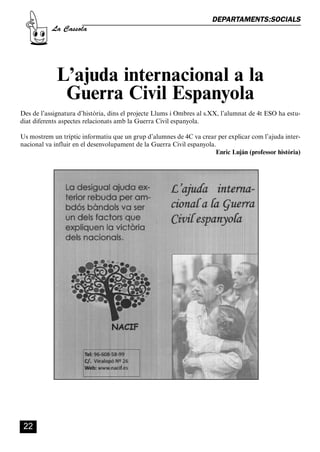 CASSOLA 27_Interior.qxp:florida 25/06/12 14:42 Página 22




                                                                              DEPARTAMENTS:SOCIALS
                       La Cassola




                          L’ajuda internacional a la
                           Guerra Civil Espanyola
        Des de l’assignatura d’història, dins el projecte Llums i Ombres al s.XX, l’alumnat de 4t ESO ha estu-
        diat diferents aspectes relacionats amb la Guerra Civil espanyola.

        Us mostrem un tríptic informatiu que un grup d’alumnes de 4C va crear per explicar com l’ajuda inter-
        nacional va influir en el desenvolupament de la Guerra Civil espanyola.
                                                                               Enric Luján (professor història)




          22
 