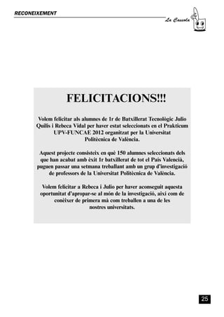 CASSOLA 27_Interior.qxp:florida 25/06/12 14:42 Página 25




        RECONEIXEMENT
                                                                                La Cassola




                                            FELICITACIONS!!!
                       Volem felicitar als alumnes de 1r de Batxillerat Tecnològic Julio
                       Quilis i Rebeca Vidal per haver estat seleccionats en el Prakticum
                               UPV-FUNCAE 2012 organitzat per la Universitat
                                            Politècnica de València.

                         Aquest projecte consisteix en què 150 alumnes seleccionats dels
                         que han acabat amb èxit 1r batxillerat de tot el País Valencià,
                        puguen passar una setmana treballant amb un grup d’investigació
                            de professors de la Universitat Politècnica de València.

                           Volem felicitar a Rebeca i Julio per haver aconseguit aquesta
                          oportunitat d’apropar-se al món de la investigació, així com de
                                conèixer de primera mà com treballen a una de les
                                                nostres universitats.




                                                                                             25
 