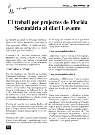 CASSOLA 27_Interior.qxp:florida 25/06/12 14:43 Página 28




                                                                                  TREBALL PER PROJECTES
                       La Cassola




           El treball per projectes de Florida
              Secundària al diari Levante
        El passat 8 de febrer els projectes interdisci-         llar en equip, que dominen les TICs, que pensen
        plinaris de Florida Secundària foren objecte            per si mateixa i que estan compromeses amb la
                                                                societat que els envolta”, explica un portaveu de
        d'un reportatge publicat al suplement sobre
                                                                l’equip docent de Florida.
        educació Aula, del Diari Levante. Us oferim
        ací l’article que es va publicar:                       El bosc que envolta la imaginació

        L’alumnat d’ESO i Batxillerat de l’institut Florida     L’experiència té com a punt de partida la progra-
        Secundària de Catarroja participa en una expe-          mació conjunta d’una unitat didàctica interdisci-
        riència innovadora, on a través de la iniciativa, el    plinar en cada nivell educatiu, on les especifitats de
        treball en equip i la creativitat, aconsegueixen des-   cada assignatura perden importància en favor
        envolupar les competències emprenedores.                d’una tasca final conjunta, i on s’orienta l’alumnat
                                                                per a que reflexione, investigue, cree i desenvolupe
        ATREVINT-SE A PENSAR                                    així les competències emprenedores.

        Un bosc imaginari, una exposició de maquetes            El bosc que envolta la imaginació.
        d’habitatges bioclimàtics i un museu “interactiu”
        del segle XVIII han arribat a Florida Secundària i      L’alumnat de 1r ESO va fer un “viatge al centre de
        l’han transformada en un gran museu on l’art, l’ar-     la imaginació” que tenia com a fil conductor l’art.
        quitectura , la tecnologia, el pensament i la cons-     Volíem parlar “d’ ART amb majúscules. Una acti-
        ciencia social s’han fet els protagonistes. Alumnat,    vitat que comporta creativitat, imaginació, somnis,
        famílies i professorat han pogut participar i gaudir    bellesa, que transforma la realitat i és capaç de
        d’aquest treball preparat per l’alumnat de 1r i 4t      sanar.”
        d’ESO i de Batxillerat. Però, d’on han sorgit aques-
        tes exposicions? Doncs són el resultat del treball    Des de totes les matèries es plantejaren activitats
        per projectes interdisciplinaris que s’ha dut a terme que tenien com a eix central l’art, la sensibilitat i la
        al centre al llarg del primer trimestre.              comunicació. El repte va ser transformar la biblio-
                                                              teca del centre en un bosc imaginari, d’arbres fets
        L’aposta per aquesta nova manera d’enfocar el des de l’art i que eren art, que reflectien com són
        procés d’ensenyament-aprenentatge naix com res- els joves que van cada dia a l’escola a aprendre a
        posta al desig de millorar en qualitat i de convertir conviure. Hi hagué espai per als retrats, les repro-
        l’alumnat en protagonista del seu propi procés d’a- duccions d’escultures amb moviment de César
        prenentatge.                                          Manrique, l’astronomia, la geometria, la reflexió
                                                              sobre la igualtat de gènere, sobre la utilitat de l’art,
        “Volem que els nostres joves recuperen l’interès i la les noves tecnologies, els éssers imaginaris, els
        il·lusió per aprendre, que es transformen en perso- “bellocablos” o les “grimpoparaules”...
        nes emprenedores, amb iniciativa, que saben treba-

          28
 