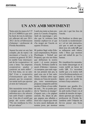 CASSOLA 27_Interior.qxp:florida 25/06/12 14:41 Página 3




        EDITORIAL
                                                                                                     La Cassola




                                   UN ANY AMB MOVIMENT!
              Teniu entre les mans el nº 27               I amb eixe ànim us hem pre-      com són i què fan fora de
              de LA CASSOLA que arri-                     parat la Cassola d’enguany.      l’escola.
              ba farcit de tota la informa-               Amb els reportatges i arti-
              ció rellevant del curs 2011-                cles que hi trobareu hem         Per finalitzar us direm que,
              2012 i de les col·laboracions               intentat explicar-vos el que     la Cassola va modernitzant-
              d’alumnat i professorat de                  s’ha mogut per l’escola en       se i vol ser més interactiva,
              Florida Secundària.                         aquests 10 mesos.                així que ve amb un ingre-
                                                                                           dient nou: els codis QR que
              Aquest ha estat un any ben                  Hi podreu llegir sobre Edu-      us enllaçaran amb vídeos,
              complet, ple de reptes i de                 cació emprenedora, Projecte      webs i blocs que mostren
              moviment a l’escola i a la                  Plurilingüe i Treball per        part del treball fet per l’a-
              societat en general. El 2012                Projectes, que són tres línies   lumnat.
              és també l’any internacio-                  que defineixen la nostra
              nal de les cooperatives i té                acció i el nostre projecte       Per visualitzar-los necessita-
              com a lema “les empreses                    d’escola. Trobareu també la      reu tindre descarregat en el
              cooperatives ajuden a                       secció d’idiomes i intercan-     vostre mòbil un lector de
              construir un món millor”.                   vis europeus, que cada vega-     codis QR. Us recordem
              Un bon lema, no us sem-                     da van prenent més pes, la       també que a la nostra web
              bla? Com a cooperativa                      qual cosa ens té ben satis-      (www.floridasecundaria.es)
              d’ensenyament que som,                      fets/es. Articles sobre expe-    podeu trobar-la en format
              pensem que les cooperati-                   riències en l’àrea de tecnolo-   digital, així com també les
              ves tenim molt que aportar                  gia, rutes matemàtiques,         revistes d’anys anteriors.
              al món de l’educació.                       projectes compartits amb les
                                                          escoles d’Akoe, el nou taller    Esperem que gaudiu d’a-
              Són necessàries noves idees                 de rock... No us podeu per-      questa revista. L’hem cuina-
              i energies que ens ajuden a                 dre la “història en imatges”     da amb molta il·lusió i és el
              enfrontar-nos a les adversi-                d’aquest curs, a les pàgines     resultat de mesclar els ingre-
              tats amb il·lusió i optimis-                centrals. Ah, abans de ple-      dients aportats per alumat i
              me. Com diu el cartell que                  gar, pegueu una ulladeta a       professorat de Florida Se-
              penja del nostre edifici:                   eixos xics i xiques que obren    cundària amb l’objectiu de
              “No ens retallaran la il·lu -               la nova secció dedicada als      fer-vos passar una bona
              sió per educar”                             nostres joves, per mostrar       estona.




                                                                                                                            3
 