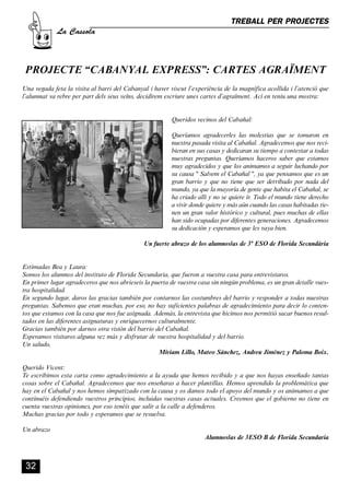 CASSOLA 27_Interior.qxp:florida 25/06/12 14:43 Página 32




                                                                                           TREBALL PER PROJECTES
                       La Cassola



         PROJECTE “CABANYAL EXPRESS”: CARTES AGRAÏMENT
        Una vegada feta la visita al barri del Cabanyal i haver viscut l’experiència de la magnífica acollida i l’atenció que
        l’alumnat va rebre per part dels seus veïns, decidírem escriure unes cartes d’agraïment. Ací en teniu una mostra:


                                                                    Queridos vecinos del Cabañal:

                                                                    Queríamos agradecerles las molestias que se tomaron en
                                                                    nuestra pasada visita al Cabañal. Agradecemos que nos reci-
                                                                    bieran en sus casas y dedicaran su tiempo a contestar a todas
                                                                    nuestras preguntas. Queríamos haceros saber que estamos
                                                                    muy agradecidos y que los animamos a seguir luchando por
                                                                    su causa '' Salvem el Cabañal '', ya que pensamos que es un
                                                                    gran barrio y que no tiene que ser derribado por nada del
                                                                    mundo, ya que la mayoría de gente que habita el Cabañal, se
                                                                    ha criado allí y no se quiere ir. Todo el mundo tiene derecho
                                                                    a vivir donde quiere y más aún cuando las casas habitadas tie-
                                                                    nen un gran valor histórico y cultural, pues muchas de ellas
                                                                    han sido ocupadas por diferentes generaciones. Agradecemos
                                                                    su dedicación y esperamos que les vaya bien.

                                                           Un fuerte abrazo de los alumnos/as de 3º ESO de Florida Secundària


        Estimadas Bea y Laura:
        Somos los alumnos del instituto de Florida Secundaria, que fueron a vuestra casa para entrevistaros.
        En primer lugar agradeceros que nos abrieseis la puerta de vuestra casa sin ningún problema, es un gran detalle vues-
        tra hospitalidad.
        En segundo lugar, daros las gracias también por contarnos las costumbres del barrio y responder a todas nuestras
        preguntas. Sabemos que eran muchas, por eso, no hay suficientes palabras de agradecimiento para decir lo conten-
        tos que estamos con la casa que nos fue asignada. Además, la entrevista que hicimos nos permitió sacar buenos resul-
        tados en las diferentes asignaturas y enriquecernos culturalmente.
        Gracias también por darnos otra visión del barrio del Cabañal.
        Esperamos visitaros alguna vez más y disfrutar de vuestra hospitalidad y del barrio.
        Un saludo,
                                                            Míriam Lillo, Mateo Sánchez, Andreu Jiménez y Paloma Boix.

        Querido Vicent:
        Te escribimos esta carta como agradecimiento a la ayuda que hemos recibido y a que nos hayas enseñado tantas
        cosas sobre el Cabañal. Agradecemos que nos enseñaras a hacer plantillas. Hemos aprendido la problemática que
        hay en el Cabañal y nos hemos simpatizado con la causa y os damos todo el apoyo del mundo y os animamos a que
        continuéis defendiendo vuestros principios, incluidas vuestras casas actuales. Creemos que el gobierno no tiene en
        cuenta vuestras opiniones, por eso tenéis que salir a la calle a defenderos.
        Muchas gracias por todo y esperamos que se resuelva.

        Un abrazo
                                                                                 Alumnos/as de 3ESO B de Florida Secundaria



          32
 