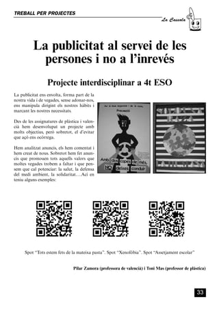 CASSOLA 27_Interior.qxp:florida 25/06/12 14:43 Página 33




        TREBALL PER PROJECTES
                                                                                                  La Cassola




                      La publicitat al servei de les
                        persones i no a l’inrevés
                                Projecte interdisciplinar a 4t ESO
        La publicitat ens envolta, forma part de la
        nostra vida i de vegades, sense adonar-nos,
        ens manipula dirigint els nostres hàbits i
        marcant les nostres necessitats.

        Des de les assignatures de plàstica i valen-
        cià hem desenvolupat un projecte amb
        molts objectius, però sobretot, el d’evitar
        que açò ens ocòrrega.

        Hem analitzat anuncis, els hem comentat i
        hem creat de nous. Sobretot hem fet anun-
        cis que promouen tots aquells valors que
        moltes vegades trobem a faltar i que pen-
        sem que cal potenciar: la salut, la defensa
        del medi ambient, la solidaritat….Ací en
        teniu alguns exemples:




                Spot “Tots estem fets de la mateixa pasta”. Spot “Xenofòbia”. Spot “Assetjament escolar”


                                                  Pilar Zamora (professora de valencià) i Toni Mas (professor de plàstica)




                                                                                                                     33
 