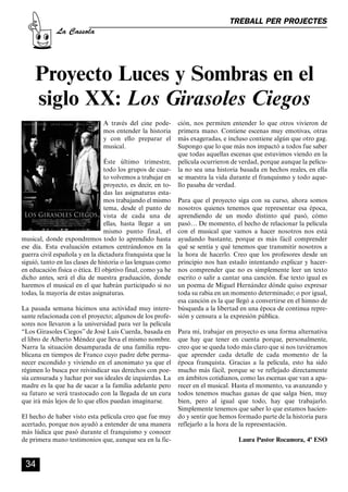 CASSOLA 27_Interior.qxp:florida 25/06/12 14:43 Página 34




                                                                                          TREBALL PER PROJECTES
                       La Cassola




              Proyecto Luces y Sombras en el
              siglo XX: Los Girasoles Ciegos
                                            A través del cine pode-    ción, nos permiten entender lo que otros vivieron de
                                            mos entender la historia   primera mano. Contiene escenas muy emotivas, otras
                                            y con ello preparar el     más exageradas, e incluso contiene algún que otro gag.
                                            musical.                   Supongo que lo que más nos impactó a todos fue saber
                                                                       que todas aquellas escenas que estuvimos viendo en la
                                         Éste último trimestre,        película ocurrieron de verdad, porque aunque la pelícu-
                                         todo los grupos de cuar-      la no sea una historia basada en hechos reales, en ella
                                         to volvemos a trabajar en     se muestra la vida durante el franquismo y todo aque-
                                         proyecto, es decir, en to-    llo pasaba de verdad.
                                         das las asignaturas esta-
                                         mos trabajando el mismo       Para que el proyecto siga con su curso, ahora somos
                                         tema, desde el punto de       nosotros quienes tenemos que representar esa época,
                                         vista de cada una de          aprendiendo de un modo distinto qué pasó, cómo
                                         ellas, hasta llegar a un      pasó… De momento, el hecho de relacionar la película
                                         mismo punto final, el         con el musical que vamos a hacer nosotros nos está
        musical, donde expondremos todo lo aprendido hasta             ayudando bastante, porque es más fácil comprender
        ese día. Esta evaluación estamos centrándonos en la            qué se sentía y qué tenemos que transmitir nosotros a
        guerra civil española y en la dictadura franquista que la      la hora de hacerlo. Creo que los profesores desde un
        siguió, tanto en las clases de historia o las lenguas como     principio nos han estado intentando explicar y hacer-
        en educación física o ética. El objetivo final, como ya he     nos comprender que no es simplemente leer un texto
        dicho antes, será el día de nuestra graduación, donde          escrito o salir a cantar una canción. Ése texto igual es
        haremos el musical en el que habrán participado si no          un poema de Miguel Hernández dónde quiso expresar
        todas, la mayoría de estas asignaturas.                        toda su rabia en un momento determinado; o por igual,
                                                                       esa canción es la que llegó a convertirse en el himno de
        La pasada semana hicimos una actividad muy intere-             búsqueda a la libertad en una época de continua repre-
        sante relacionada con el proyecto; algunos de los profe-       sión y censura a la expresión pública.
        sores nos llevaron a la universidad para ver la película
        “Los Girasoles Ciegos” de José Luis Cuerda, basada en          Para mí, trabajar en proyecto es una forma alternativa
        el libro de Alberto Méndez que lleva el mismo nombre.          que hay que tener en cuenta porque, personalmente,
        Narra la situación desamparada de una familia repu-            creo que se queda todo más claro que si nos tuviéramos
        blicana en tiempos de Franco cuyo padre debe perma-            que aprender cada detalle de cada momento de la
        necer escondido y viviendo en el anonimato ya que el           época franquista. Gracias a la película, esto ha sido
        régimen lo busca por reivindicar sus derechos con poe-         mucho más fácil, porque se ve reflejado directamente
        sía censurada y luchar por sus ideales de izquierdas. La       en ámbitos cotidianos, como las escenas que van a apa-
        madre es la que ha de sacar a la familia adelante pero         recer en el musical. Hasta el momento, va avanzando y
        su futuro se verá trastocado con la llegada de un cura         todos tenemos muchas ganas de que salga bien, muy
        que irá más lejos de lo que ellos puedan imaginarse.           bien, pero al igual que todo, hay que trabajarlo.
                                                                       Simplemente tenemos que saber lo que estamos hacien-
        El hecho de haber visto esta película creo que fue muy         do y sentir que hemos formado parte de la historia para
        acertado, porque nos ayudó a entender de una manera            reflejarlo a la hora de la representación.
        más lúdica que pasó durante el franquismo y conocer
        de primera mano testimonios que, aunque sea en la fic-                               Laura Pastor Rocamora, 4º ESO


          34
 