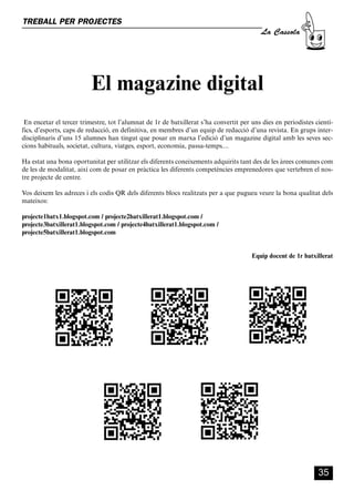 CASSOLA 27_Interior.qxp:florida 25/06/12 14:43 Página 35




        TREBALL PER PROJECTES
                                                                                                  La Cassola




                                      El magazine digital
         En encetar el tercer trimestre, tot l’alumnat de 1r de batxillerat s’ha convertit per uns dies en periodistes cientí-
        fics, d’esports, caps de redacció, en definitiva, en membres d’un equip de redacció d’una revista. En grups inter-
        disciplinaris d’uns 15 alumnes han tingut que posar en marxa l’edició d’un magazine digital amb les seves sec-
        cions habituals, societat, cultura, viatges, esport, economia, passa-temps....

        Ha estat una bona oportunitat per utilitzar els diferents coneixements adquirits tant des de les àrees comunes com
        de les de modalitat, així com de posar en pràctica les diferents competències emprenedores que vertebren el nos-
        tre projecte de centre.

        Vos deixem les adreces i els codis QR dels diferents blocs realitzats per a que pugueu veure la bona qualitat dels
        mateixos:

        projecte1batx1.blogspot.com / projecte2batxillerat1.blogspot.com /
        projecte3batxillerat1.blogspot.com / projecte4batxillerat1.blogspot.com /
        projecte5batxillerat1.blogspot.com


                                                                                               Equip docent de 1r batxillerat




                                                                                                                        35
 