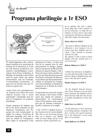 CASSOLA 27_Interior.qxp:florida 25/06/12 14:43 Página 38




                                                                                                                           IDIOMES
                       La Cassola



                Programa plurilingüe a 1r ESO
                                                                                                 In my opinion, this class is funny.
                                                                                                 Some thing that I have learned: to
                                                                                                 use the microscpe, we made the ter-
                                                                                                 mometer of Love and we have done
                                                                                                 experiments with gaseous substances.
                                                                                                 And other things very interesting.”

                                                                                                 Maria Martí 1er ESO C

                                                                                                 “My name is Roberto Rahona in the
                                                                                                 laboratory i have learned a lot of
                                                                                                 science and more English and new
                                                                                                 words. I have learned to measure
                                                                                                 with the test tube.
                                                                                                 My opinion is taht is good to learn
                                                                                                 english with this method and it is
                                                                                                 very interesting.”
        El desenvolupament dels coneixe-              professora en l’aula, i la feina que
        ments científics en el currículum de          s’ha fet en aquesta hora ha estat
                                                                                                 Roberto Rahona 1er ESO C
        Ciències de la Naturalesa es fa des           exclusivament en llengua anglesa.
        de molt diverses perspectives con-            Érem conscients de la dificultat dels
        ceptuals i metodològiques, concre-            alumnes en aquesta llengua, i més a
                                                                                                 “I think that laboratory in English is
        tament, de la Física, la Química, la          l’hora de tractar temes científics, i és
                                                                                                 very fun and interesting. I have lear-
        Biologia i la Geologia a més d’altres         per això que hem dissenyat una sèrie
                                                                                                 ned new things in English ad my opi-
        amb les quals manté una estreta               d’activitats i pràctiques de laborato-
                                                                                                 nion is that this idea is great!”
        interconnexió, com ara l’ecologia,            ri que alhora que han permès desen-
        la meteorologia, l’astronomia..., la          volupar el currículum de l’assigna-
                                                                                                 Paloma Granero 1er ESO A
        qual cosa ha resultat nova per l’a-           tura, han possibilitat a l’alumnat fer
        lumne en aquest curs.                         progressos en el domini de la llen-
                                                      gua estrangera.
                                                                                                 “In the English Natural Science
        A més a més, com a principal nove-
                                                                                                 class I have learned to use the labo-
        tat d’aquest curs, dintre del nostre          L’experiència ha estat molt enriqui-
                                                                                                 ratory material. My English is better
        objectiu d’escola com a centre                dora, perquè a més d’anar al labo-
                                                                                                 than I started. I like this class becau-
        emprenedor i plurilingüe, hem ini-            ratori una vegada per setmana i
                                                                                                 se is funny and diferent to other sub-
        ciat en l’assignatura un programa             desenvolupar els coneixements
                                                                                                 jects.”
        plurilingüe,.                                 d’una forma pràctica, hem aconse-
                                                      guit que els alumnes comencen a
                                                                                                 Pablo Perez 1er ESO A
        Aquest programa ha implicat que               escoltar i expressar-se en anglès.
        de les tres hores setmanals de que
                                                                                                 “In the laboratory I have learned a
        disposava l’assignatura, una d’a-             “I like CCNN in English because I
                                                                                                 lot of things and new vocabulary. We
        questes ha estat exclusivament en             have learned a lot of words in English.
                                                                                                 have worked with special material.
        anglès. Es tractava d’activitats de           This class is very interesting because
                                                                                                 Go to the laboratory is avery goog
        laboratori avaluables junt amb la             help you to improve your English
                                                                                                 idea!. Is very funny!.
        resta de treball de l’assignatura.            while you learn things and go to the
        Hem tingut el recolzament d’una               laboratory and do experiments too.
                                                                                                 Sonia Ballester 1er ESO B



          38
 