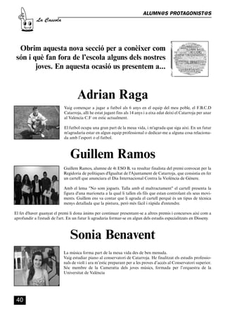 CASSOLA 27_Interior.qxp:florida 25/06/12 14:43 Página 40




                                                                                          ALUMN@S PROTAGONIST@S
                       La Cassola




           Obrim aquesta nova secció per a conèixer com
          són i què fan fora de l’escola alguns dels nostres
                 joves. En aquesta ocasió us presentem a...


                                                   Adrian Raga
                                          Vaig començar a jugar a futbol als 6 anys en el equip del meu poble, el F.B.C.D
                                          Catarroja, allí he estat jugant fins als 14 anys i a eixa edat deixí el Catarroja per anar
                                          al Valencia C.F on estic actualment.

                                          El futbol ocupa una gran part de la meua vida, i m'agrada que siga així. En un futur
                                          m'agradaria estar en algun equip professional o dedicar-me a alguna cosa relaciona-
                                          da amb l’esport o el futbol.



                                              Guillem Ramos
                                          Guillem Ramos, alumne de 4t ESO B, va resultar finalista del premi convocat per la
                                          Regidoria de polítiques d'Igualtat de l'Ajuntament de Catarroja, que consistia en fer
                                          un cartell que anunciara el Dia Internacional Contra la Violència de Gènere.

                                          Amb el lema "No som joguets. Talla amb el maltractament" el cartell presenta la
                                          figura d'una marioneta a la qual li tallen els fils que estan controlant els seus movi-
                                          ments. Guillem ens va contar que li agrada el cartell perquè és un tipus de tècnica
                                          menys detallada que la pintura, però més fàcil i ràpida d'entendre.

        El fet d'haver guanyat el premi li dona ànims per continuar presentant-se a altres premis i concursos així com a
        aprofundir a l'estudi de l'art. En un futur li agradaria formar-se en algun dels estudis especialitzats en Disseny.



                                              Sonia Benavent
                                          La música forma part de la meua vida des de ben menuda.
                                          Vaig estudiar piano al conservatori de Catarroja. He finalitzat els estudis professio-
                                          nals de violí i ara m’estic preparant per a les proves d’accés al Conservatori superior.
                                          Sóc membre de la Cameratta dels joves músics, formada per l’orquestra de la
                                          Universitat de València




          40
 