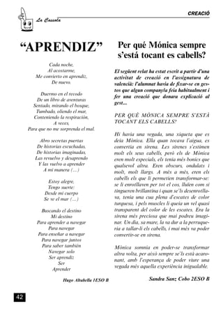 CASSOLA 27_Interior.qxp:florida 25/06/12 14:43 Página 42




                                                                                                      CREACIÓ
                       La Cassola




            “APRENDIZ”                                             Per qué Mónica sempre
                                                                   s’está tocant es cabells?
                            Cada noche,
                            Al acostarme,                         El següent relat ha estat escrit a partir d’una
                       Me convierto en aprendiz,                  activitat de creació en l’assignatura de
                              De nuevo.                           valencià: l’alumnat havia de fixar-se en ges-
                                                                  tos que algun company/a feia habitualment i
                       Duermo en el recodo
                                                                  fer una creació que donara explicació al
                     De un libro de aventuras
                                                                  gest...
                   Sentado, mirando el bosque,
                     Tumbado, oliendo el mar,
                   Conteniendo la respiración,                    PER QUÈ MÒNICA SEMPRE S’ESTÀ
                             A veces,                             TOCANT ELS CABELLS?
                 Para que no me sorprenda el mal.
                                                                  Hi havia una vegada, una xiqueta que es
                         Abro secretas puertas                    deia Mònica. Ella quan tocava l’aigua, es
                        De historias escuchadas,                  convertia en sirena. Les sirenes s’estimen
                       De historias imaginadas,                   molt els seus cabells, però els de Mònica
                       Las revuelvo y desaprendo                  eren molt especials, els tenia més bonics que
                        Y las vuelvo a aprender                   qualsevol altra. Eren obscurs, ondulats i
                          A mi manera (...)                       molt, molt llargs. A més a més, eren els
                                                                  cabells els que li permetien transformar-se:
                               Estoy alegre,
                                                                  se li enrotllaven per tot el cos, lluïen com si
                              Tengo suerte:
                             Desde mi cuerpo                      tingueren brillantina i quan se’ls desenrotlla-
                             Se ve el mar (...)                   va, tenia una cua plena d’escates de color
                                                                  turquesa, i pels muscles li queia un vel quasi
                          Buscando el destino                     transparent del color de les escates. Era la
                              Mi destino                          sirena més preciosa que mai podreu imagi-
                        Para aprender a navegar                   nar. Un dia, sa mare, la va dur a la perruque-
                             Para navegar                         ria a tallar-li els cabells, i mai més va poder
                        Para enseñar a navegar                    convertir-se en sirena.
                          Para navegar juntos
                          Para saber también                      Mònica somnia en poder-se transformar
                             Navegar solo                         altra volta, per això sempre se’ls està acaro-
                             Ser aprendiz
                                                                  nant, amb l’esperança de poder viure una
                                  Ser
                                                                  vegada més aquella experiència inigualable.
                               Aprender

                                          Hugo Altabella 1ESO B                    Sandra Sanz Cobo 2ESO B


          42
 