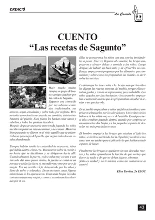 CASSOLA 27_Portada.qxd:Maquetación 1 25/06/12 14:21 Página 2




                                                                                                                       ÍNDEX       CREACIÓ
                      La Cassola                                                                                                                                                                                                  La Cassola

                                                                              ÍNDEX
                                                  1. EDITORIAL

                 EDITA
          Florida Secundària
                                                  2. NOTÍCIES
                                                     - Tot un curs en titulars.
                                                     - Acte de comiat de l’alumnat de 2n de batxillerat
                                                                                                                                                           CUENTO
                ELABORA
                                                     - XVI edició els premis literaris La Rosa de Paper
                                                     - Taller de Rock
                                                     - Florida Secundària: Premi centre emprenedor valencià
                                                                                                                                                    “Las recetas de Sagunto”
                                                     - Florida Secundària ja té facebook
              Comissió Gestió                                                                                                                                                                    Ellas se acercaron a los niños con una sonrisa invitándo-
                                                                                                                                                                                                 les a pasar. Una vez llegaron al comedor, las brujas em-
                 Cultural                         3. REPORTATGES
                                                     - Cooperando para el éxito escolar: Jornada Internacional para el
                                                                                                                                                                                                 pezaron a ofrecer dulces y comida a los niños. Luego
                                                                                                                                                                                                 después de hablar un buen rato y de ofrecerles su con-
                                                       intercambio de buenas prácticas                                                                                                           fianza, empezaron a preguntar por los alimentos que con-
                                                     - 2012 Any Internacional de les Cooperatives                                                                                                sumían y sobre como los preparaban sus madres, es decir
                 DISSENY                             - III Declaració educativa d’UCEV: la societat necessita mestres                                                                            sobre las recetas.
              Blanca Barberá                           èticament compromesos
                                                                                                                                                                                                 Lo único que les interesaba a las brujas era que los niños
                                                  4. DEPARTAMENTS: EXPRESSIÓ                                                                                          Hace mucho mucho           les dijeran las recetas secretas del pueblo, porque ellas es-
                                                      - La nostra batukada en la Trobada d’Escoles en Valencià                                                        tiempo, un grupo de bue-   taban gordas y tenían un aspecto muy poco saludable. Los
                 COORDINA                             - Pràctiques de tecnologia a Florida Universitària                                                              nos amigos jugaban por     niños cegados por las chucherías y los caramelos empeza-
                 Mª Carmen                            - Taller de robots microcontrolados: valoraciones del alumnado                                                  las calles de Sagunto.     ban a contestar todo lo que les preguntaban sin saber si te-
                                                      DEPARTAMENTS: LLENGÜES                                                                                          Sagunto era conocido
                  Martínez                            - Campanya Dia del Llibre: Fira d’Intercanvi de llibres                                                         por sus sabrosas comi-
                                                                                                                                                                                                 nían o no que hacerlo.

                                                      - Projecte de 2n de batxillerat en anglès: “The mag”                                                            das tradicionales, sus     En el pueblo empezaban a echar en falta a los niños y em-
                                                      DEPARTAMENTS: CIÈNCIES                                                       arroces, sopas, ensaladas y, sobre todo, por su fruta. Pero   pezaron a buscarlos por los alrededores. Un vecino vio los
               COL·LABORA                             - Rutes matemàtiques per València                                            no todos conocían las recetas de sus comidas, sólo los ha-    balones de los niños muy cerca del castillo. Entró para ver
                                                      DEPARTAMENTS: SOCIALS                                                        bitantes del pueblo. Esos platos les hacían estar sanos y
                Professorat,                          - L’ajuda internacional a la Guerra Civil Espanyola                          esbeltos y todos los querían descubrir.
                                                                                                                                                                                                 si ellos estaban jugando dentro, cuando por sorpresa se
                                                                                                                                                                                                 encontró a las dos brujas y a los pequeños a punto de des-
              Alumnat i AMPA                          - Un bestiari creat per l’alumat
                                                      DEPARTAMENTS: ORIENTACIÓ
                                                                                                                                   Después de pasar una tarde entretenida jugando, los niños
                                                                                                                                   decidieron parar un rato a caminar y descansar. Mientras
                                                                                                                                                                                                 velar sus más preciadas recetas.

                                                      - Aprenent junts                                                             iban paseando se fijaron en el viejo castillo que se encon-   El hombre empujó a las brujas que estaban al lado los
                                                                                                                                   traba un poco lejos del pueblo, que según todos decían es-    niños, se los llevó corriendo hacia el pueblo y los llevó a sus
              PORTADA                             5. TREBALL PER PROJECTES                                                         taba abandonado.                                              casas con sus padres para explicarles lo que habían estado
           Paco Lluís Ramos                          - Article treball per projectes a Florida publicat al diari Levante                                                                         a punto de hacer.
                                                     - Projecte interdisciplinar de les escoles d’AKOE: Bones pràctiques i do-     Siempre habían tenido la curiosidad de acercarse, saber
                                                       lentes en arquitectura: Cabanyal express                                    qué había dentro, cómo era. Discutieron sobre si entrar o     Finalmente las brujas se quedaron sin sus deseadas rece-
                                                     - Projecte de Publicitat a 4t ESO                                             no hasta que se decidieron y se dirigieron hacia allí.        tas y los niños aprendieron la lección de que no hay que
                                                     - Llums i Ombres al s.XX: Los Girasoles Ciegos y la preparación del musical   Cuando abrieron la puerta, todo estaba muy oscuro, y con      fiarse de nadie y de que no deben dejarse sobornar.
                                                     - Magazine digital (1r batxillerat)                                           tan solo dar unos pasos dentro, la puerta se cerró de un      ¡Esto es verdad y no te miento, como me contaron te lo
                                                                                                                                   portazo y todas las luces se encendieron como por arte de     cuento!
                                                  6. IDIOMES                                                                       magia. Era un castillo viejo, deteriorado por los años y
                                                     - Intercanvis amb Alemanya                                                    lleno de polvo y telarañas. En un instante, unas figuras                                         Elisa Turrión, 2n ESOC
                                                     - Music Connecting People                                                     misteriosas se les aparecieron. Eran unas brujas vestidas
                                                     - Projecte Plurilingüe a 1r ESO                                               con unas ropas muy viejas y como si estuvieran descolori-
                                                     - Reunió projecte Together a València                                         das por el sol.

                                                  7. ALUMN@S PROTAGONIST@S
                                                     - Alguns alumnes ens conten les seues aficions fora de l’escola

                                                  8. CREACIÓ
                                                     - Fragmento del poema “Aprendiz”, de Hugo Altabella, 1r ESO
                                                     - Relat curt de Sandra Sanz, 2nESOB
          2                                          - Cuento “Las recetas de Sagunto”, de Elisa Turrión, 2n ESO                                                                                                                                          43
 