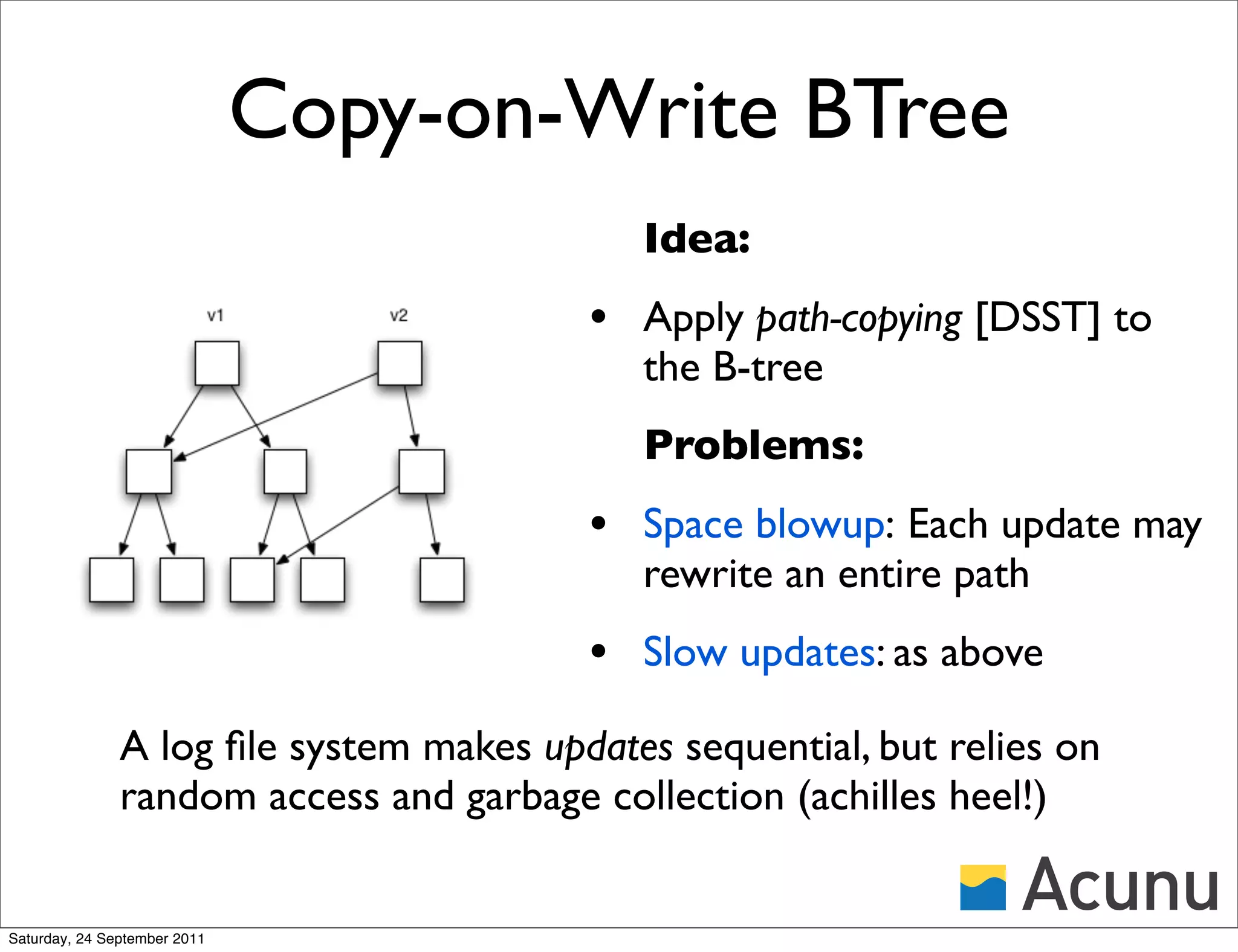 Copy-on-Write BTree
                                            Idea:
                                         • Apply path-copying [DSST] to
                                            the B-tree
                                            Problems:
                                         • Space blowup: Each update may
                                            rewrite an entire path
                                         • Slow updates: as above
               A log ﬁle system makes updates sequential, but relies on
               random access and garbage collection (achilles heel!)


Saturday, 24 September 2011
 