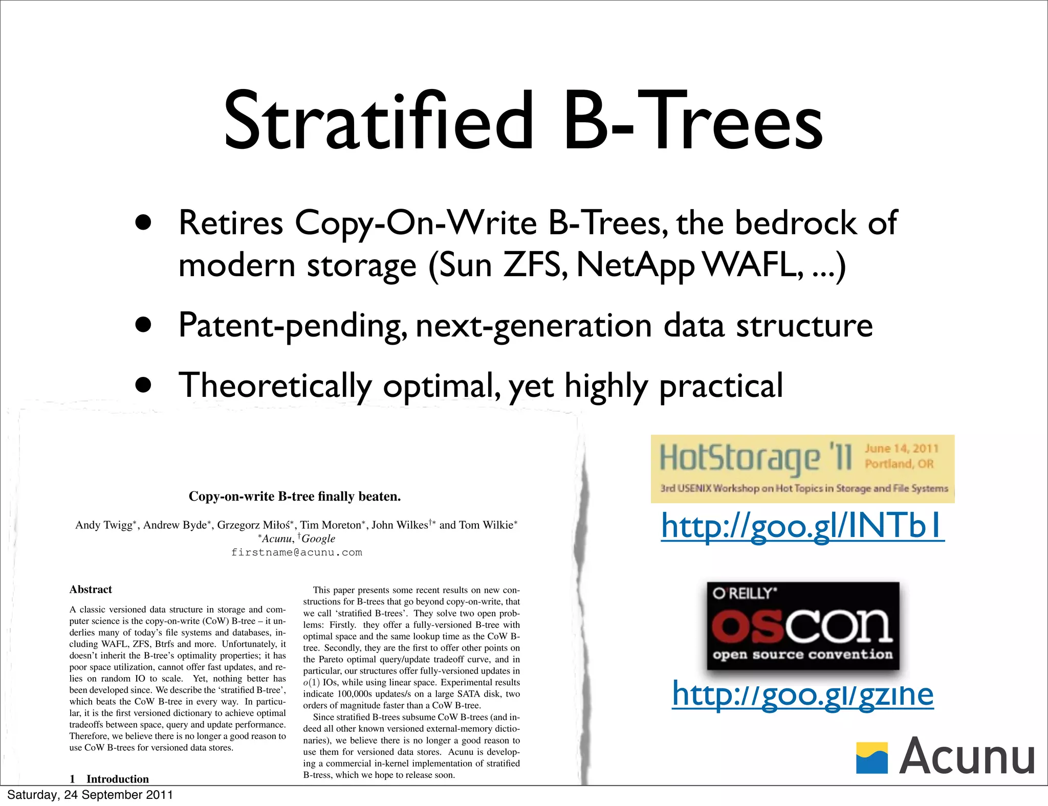 Stratiﬁed B-Trees
                           •           Retires Copy-On-Write B-Trees, the bedrock of
                                       modern storage (Sun ZFS, NetApp WAFL, ...)
                           •           Patent-pending, next-generation data structure
                           •           Theoretically optimal, yet highly practical

                                          Copy-on-write B-tree ﬁnally beaten.

           Andy Twigg∗ , Andrew Byde∗ , Grzegorz Miło´∗ , Tim Moreton∗ , John Wilkes†∗ and Tom Wilkie∗
                                                ∗
                                                      s
                                                  Acunu, † Google                                                                     http://goo.gl/INTb1
                                          firstname@acunu.com


          Abstract                                                         This paper presents some recent results on new con-
                                                                        structions for B-trees that go beyond copy-on-write, that
          A classic versioned data structure in storage and com-        we call ‘stratiﬁed B-trees’. They solve two open prob-
          puter science is the copy-on-write (CoW) B-tree – it un-      lems: Firstly. they offer a fully-versioned B-tree with
          derlies many of today’s ﬁle systems and databases, in-        optimal space and the same lookup time as the CoW B-
          cluding WAFL, ZFS, Btrfs and more. Unfortunately, it          tree. Secondly, they are the ﬁrst to offer other points on
          doesn’t inherit the B-tree’s optimality properties; it has    the Pareto optimal query/update tradeoff curve, and in
          poor space utilization, cannot offer fast updates, and re-    particular, our structures offer fully-versioned updates in


                                                                                                                                      http://goo.gl/gzihe
          lies on random IO to scale. Yet, nothing better has           o(1) IOs, while using linear space. Experimental results
          been developed since. We describe the ‘stratiﬁed B-tree’,     indicate 100,000s updates/s on a large SATA disk, two
          which beats the CoW B-tree in every way. In particu-          orders of magnitude faster than a CoW B-tree.
          lar, it is the ﬁrst versioned dictionary to achieve optimal      Since stratiﬁed B-trees subsume CoW B-trees (and in-
          tradeoffs between space, query and update performance.        deed all other known versioned external-memory dictio-
          Therefore, we believe there is no longer a good reason to     naries), we believe there is no longer a good reason to
          use CoW B-trees for versioned data stores.                    use them for versioned data stores. Acunu is develop-
                                                                        ing a commercial in-kernel implementation of stratiﬁed
                                                                        B-tress, which we hope to release soon.
          1 Introduction
Saturday, 24 September 2011
          The B-tree was presented in 1972 [1], and it survives
 