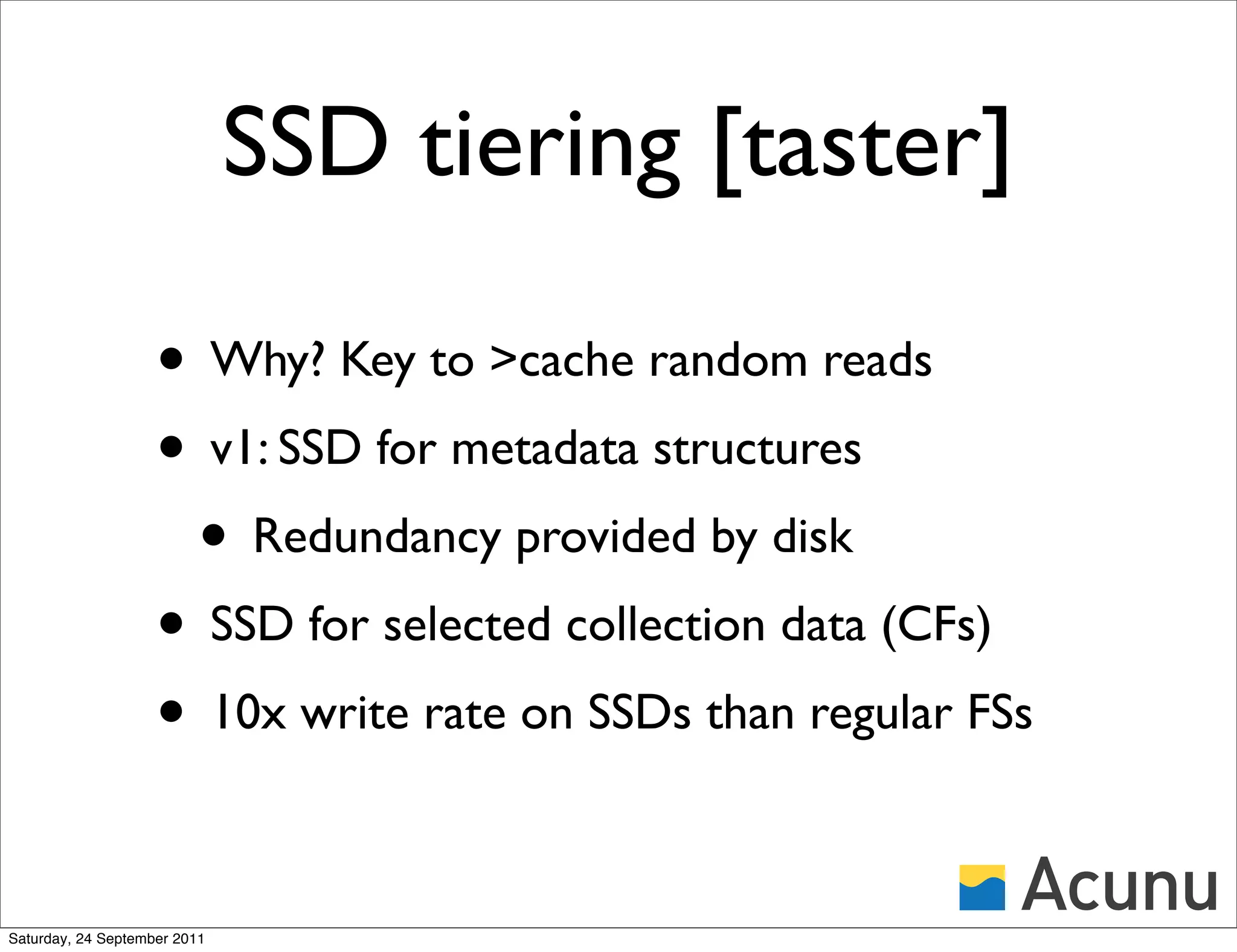 SSD tiering [taster]

                    • Why? Key to >cache random reads
                    • v1: SSD for metadata structures
                     • Redundancy provided by disk
                    • SSD for selected collection data (CFs)
                    • 10x write rate on SSDs than regular FSs

Saturday, 24 September 2011
 