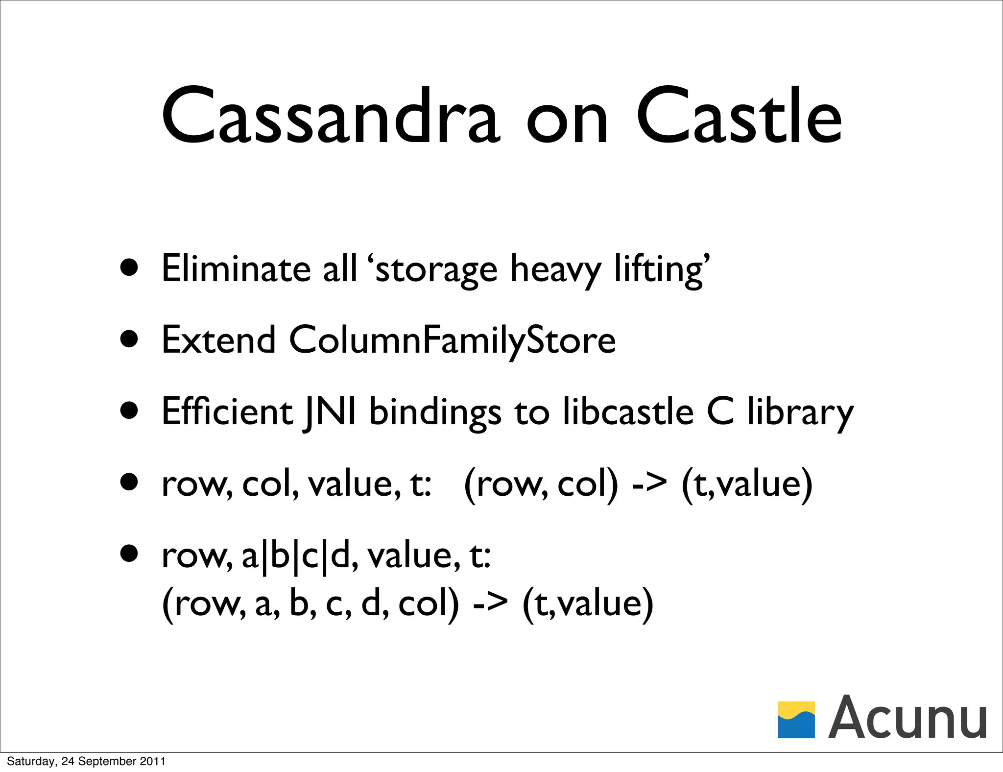 Cassandra on Castle
                  • Eliminate all ‘storage heavy lifting’
                  • Extend ColumnFamilyStore
                  • Efﬁcient JNI bindings to libcastle C library
                  • row, col, value, t: (row, col) -> (t,value)
                  • row, a|b|c|d, value, t:
                          (row, a, b, c, d, col) -> (t,value)


Saturday, 24 September 2011
 