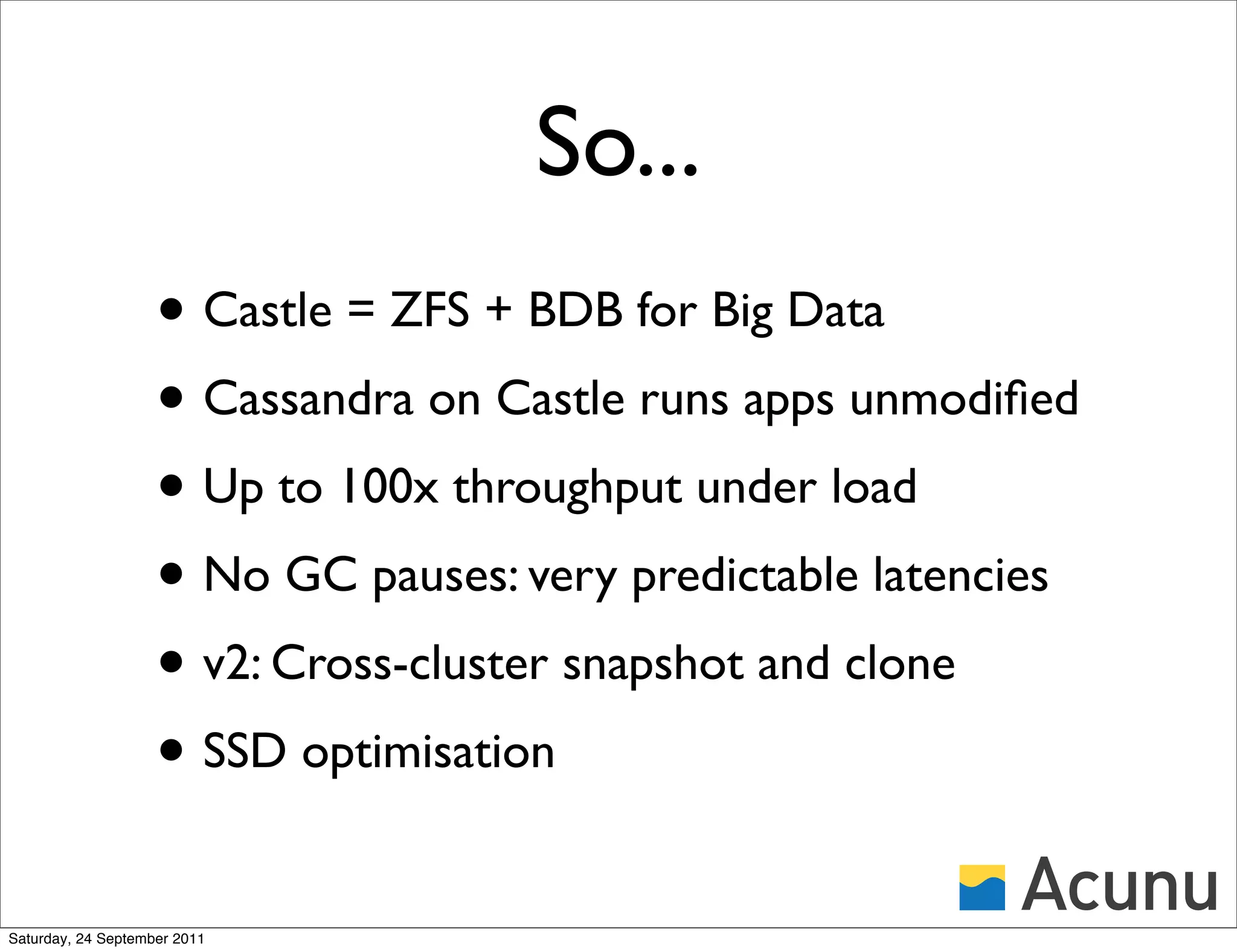 So...
                    • Castle = ZFS + BDB for Big Data
                    • Cassandra on Castle runs apps unmodiﬁed
                    • Up to 100x throughput under load
                    • No GC pauses: very predictable latencies
                    • v2: Cross-cluster snapshot and clone
                    • SSD optimisation
Saturday, 24 September 2011
 