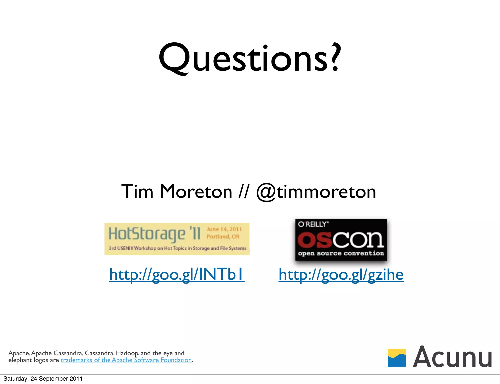 Questions?


                                        Tim Moreton // @timmoreton



                                   http://goo.gl/INTb1              http://goo.gl/gzihe



 Apache, Apache Cassandra, Cassandra, Hadoop, and the eye and
 elephant logos are trademarks of the Apache Software Foundation.

Saturday, 24 September 2011
 