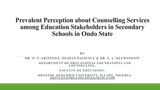 Prevalent Perception about Counselling Services
among Education Stakeholders in Secondary
Schools in Ondo State
BY
DR. O. P. AKINTOYE, OGIDAN PATIENCE & DR. S. A. OLUWATOSIN
DEPARTMENT OF EDUCATIONAL FOUNDATIONS AND
COUNSELLING,
FACULTY OF EDUCATION,
OBAFEMI AWOLOWO UNIVERSITY, ILE-IFE, NIGERIA.
AKINTOYEPRECIOUS59@GMAIL.COM
 
