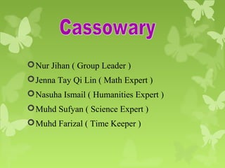 Nur Jihan ( Group Leader )
Jenna Tay Qi Lin ( Math Expert )
Nasuha Ismail ( Humanities Expert )
Muhd Sufyan ( Science Expert )
Muhd Farizal ( Time Keeper )
 