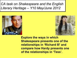 CA task on Shakespeare and the English
Literary Heritage – Y10 May/June 2012




            Explore the ways in which
            Shakespeare presents one of the
            relationships in ‘Richard III’ and
            compare how Hardy presents one
            of the relationships in ‘Tess’.
 